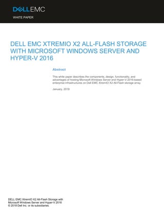 DELL EMC XtremIO X2 All-Flash Storage with
Microsoft Windows Server and Hyper-V 2016
© 2018 Dell Inc. or its subsidiaries.
DELL EMC XTREMIO X2 ALL-FLASH STORAGE
WITH MICROSOFT WINDOWS SERVER AND
HYPER-V 2016
Abstract
This white paper describes the components, design, functionality, and
advantages of hosting Microsoft Windows Server and Hyper-V-2016-based
enterprise infrastructures on Dell EMC XtremIO X2 All-Flash storage array.
January, 2018
WHITE PAPER
 