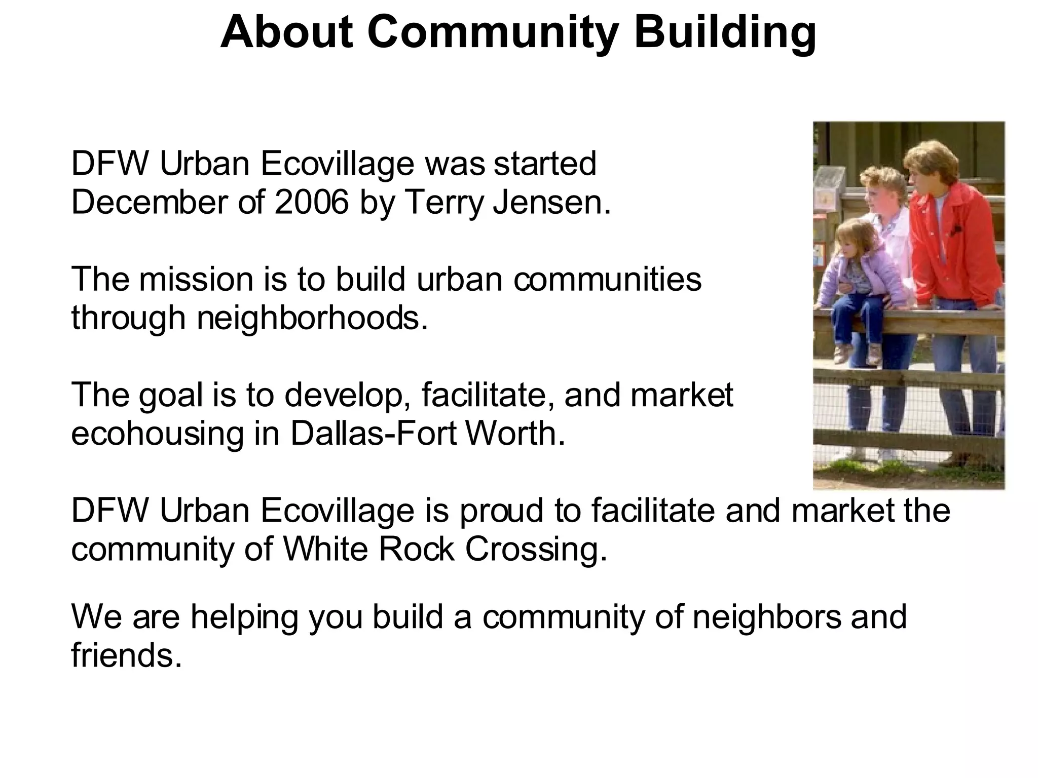 About Community Building DFW Urban Ecovillage was started  December of 2006 by Terry Jensen. The mission is to build urban communities  through neighborhoods. The goal is to develop, facilitate, and market  ecohousing in Dallas-Fort Worth. DFW Urban Ecovillage is proud to facilitate and market the community of White Rock Crossing.   We are helping you build a community of neighbors and friends. 