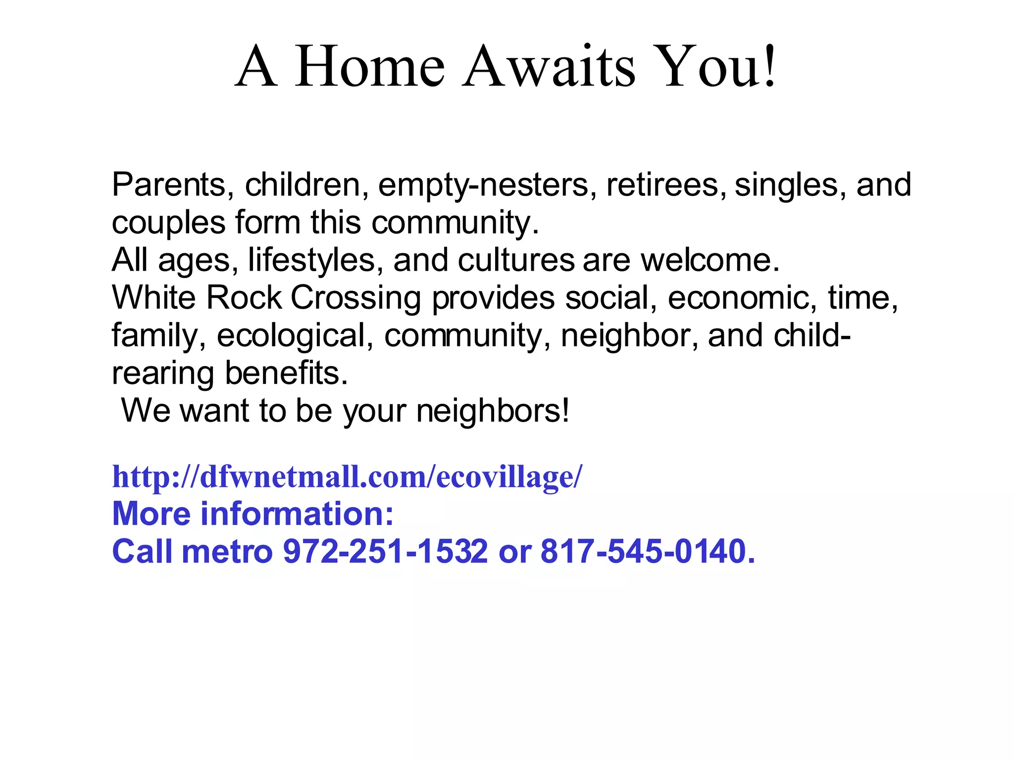 A Home Awaits You! Parents, children, empty-nesters, retirees, singles, and couples form this community. All ages, lifestyles, and cultures are welcome.  White Rock Crossing provides social, economic, time, family, ecological, community, neighbor, and child-rearing benefits. We want to be your neighbors! http://dfwnetmall.com/ecovillage/ More information:  Call metro 972-251-1532 or 817-545-0140. 