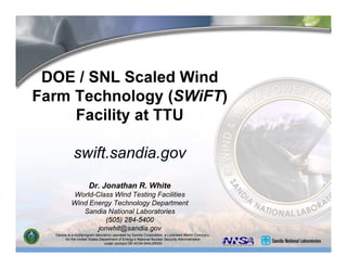 Sandia is a multiprogram laboratory operated by Sandia Corporation, a Lockheed Martin Company,
for the United States Department of Energy’s National Nuclear Security Administration
under contract DE-AC04-94AL85000.
DOE / SNL Scaled Wind
Farm Technology (SWiFT)
Facility at TTU
swift.sandia.gov
Dr. Jonathan R. White
World-Class Wind Testing Facilities
Wind Energy Technology Department
Sandia National Laboratories
(505) 284-5400
jonwhit@sandia.gov
 