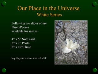 Our Place in the Universe  White Series Following are slides of my Photo/Poems available for sale as 4” x 5” Note card 5” x 7” Photo 8” x 10” Photo http://mysite.verizon.net/vze1qn33 