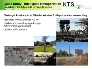 Case Study: Intelligent Transportation
 Location – the future site is yours to define


Challenge: Provide a Cost Effective Wireless T1 Replacement - No trenching
•Backhaul Traffic Cameras (CCTV)
•Update and control signage through
Active Traffic Management
•Access traffic sensors
 