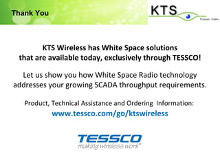 Thank You



        KTS Wireless has White Space solutions
 that are available today, exclusively through TESSCO!

  Let us show you how White Space Radio technology
addresses your growing SCADA throughput requirements.

   Product, Technical Assistance and Ordering Information:
            www.tessco.com/go/ktswireless
 