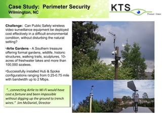 Case Study: Perimeter Security
  Wilmington, NC


Challenge: Can Public Safety wireless
video surveillance equipment be deployed
cost effectively in a difficult environmental
condition, without disturbing the natural
setting?
•Arlie Gardens - A Southern treasure
offering formal gardens, wildlife, historic
structures, walking trails, sculptures, 10-
acres of freshwater lakes and more than
100,000 azaleas.
•Successfully installed Hub & Spoke
configurations ranging from 0.25-0.75 mile
with bandwidth up to 2 Mbps.


 “…connecting Airlie to Wi-Fi would have
  “…connecting Airlie to Wi-Fi would have
cost aafortune and been impossible
 cost fortune and been impossible
without digging up the ground to trench
 without digging up the ground to trench
wires.” Jim McDaniel, Director
 wires.” Jim McDaniel, Director
 