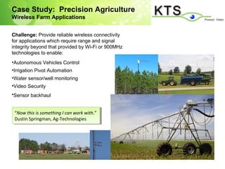 Case Study: Precision Agriculture
Wireless Farm Applications


Challenge: Provide reliable wireless connectivity
for applications which require range and signal
integrity beyond that provided by Wi-Fi or 900MHz
technologies to enable:
•Autonomous Vehicles Control
•Irrigation Pivot Automation
•Water sensor/well monitoring
•Video Security
•Sensor backhaul


 “Now this is something I Ican work with.”
  “Now this is something can work with.”
 Dustin Springman, Ag-Technologies
  Dustin Springman, Ag-Technologies
 