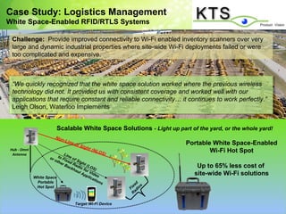Case Study: Logistics Management
White Space-Enabled RFID/RTLS Systems

  Challenge: Provide improved connectivity to Wi-Fi enabled inventory scanners over very
  large and dynamic industrial properties where site-wide Wi-Fi deployments failed or were
  too complicated and expensive.



  “We quickly recognized that the white space solution worked where the previous wireless
   “We quickly recognized that the white space solution worked where the previous wireless
  technology did not. ItItprovided us with consistent coverage and worked well with our
   technology did not. provided us with consistent coverage and worked well with our
  applications that require constant and reliable connectivity… ititcontinues to work perfectly.”
   applications that require constant and reliable connectivity… continues to work perfectly.”
  Leigh Olson, Waterloo Implements
   Leigh Olson, Waterloo Implements


                            Scalable White Space Solutions - Light up part of the yard, or the whole yard!
                           Non
                              -   L in e
                                           of S
                                               ight
                                                                          Portable White Space-Enabled
 Hub - Omni
  Antenna                      Lin
                                                      (N L
                                                          O
                                                         S)                       Wi-Fi Hot Spot
                      o r to F i e o f
                         oth xe
                            er     d S ig
                               Ba Rad ht (LO                                  Up to 65% less cost of
                                  ckh io f        S
                                      au or V )
                                        lA
                                           pp    id e
                                              lica o
                                                                             site-wide Wi-Fi solutions
              White Space                          tio
               Portable                                ns            d
                                                                   xe s
               Hot Spot                                          Fi dio
                                                                    a
                                                                   R

                                           Target Wi-Fi Device
 