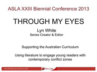 ASLA XXIII Biennial Conference 2013
THROUGH MY EYES
Lyn White
Series Creator & Editor
Supporting the Australian Curriculum
Using literature to engage young readers with
contemporary conflict zones
ASLA	
  XXIII	
  Biennial	
  Conference	
  2013	
  
 