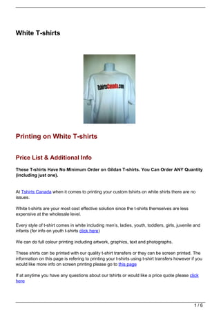 White T-shirts




Printing on White T-shirts


Price List & Additional Info
These T-shirts Have No Minimum Order on Gildan T-shirts. You Can Order ANY Quantity
(including just one).


At Tshirts Canada when it comes to printing your custom tshirts on white shirts there are no
issues.

White t-shirts are your most cost effective solution since the t-shirts themselves are less
expensive at the wholesale level.

Every style of t-shirt comes in white including men’s, ladies, youth, toddlers, girls, juvenile and
infants (for info on youth t-shirts click here)

We can do full colour printing including artwork, graphics, text and photographs.

These shirts can be printed with our quality t-shirt transfers or they can be screen printed. The
information on this page is refering to printing your t-shirts using t-shirt transfers however if you
would like more info on screen printing please go to this page

If at anytime you have any questions about our tshirts or would like a price quote please click
here




                                                                                                1/6
 