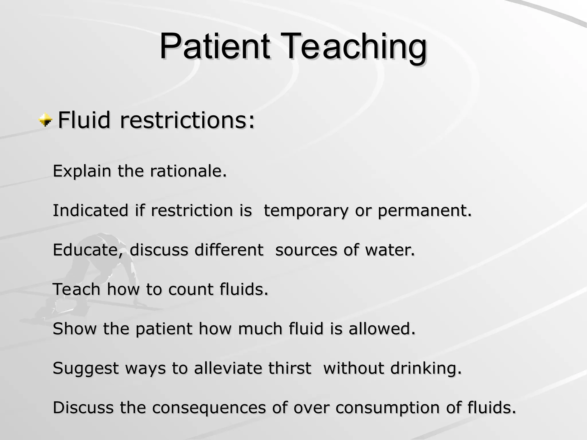 Patient Teaching
Patient Teaching
Fluid restrictions:
Fluid restrictions:
Explain the rationale.
Explain the rationale.
Indicated if restriction is temporary or permanent.
Indicated if restriction is temporary or permanent.
Educate, discuss different sources of water.
Educate, discuss different sources of water.
Teach how to count fluids.
Teach how to count fluids.
Show the patient how much fluid is allowed.
Show the patient how much fluid is allowed.
Suggest ways to alleviate thirst without drinking.
Suggest ways to alleviate thirst without drinking.
Discuss the consequences of over consumption of fluids.
Discuss the consequences of over consumption of fluids.
 