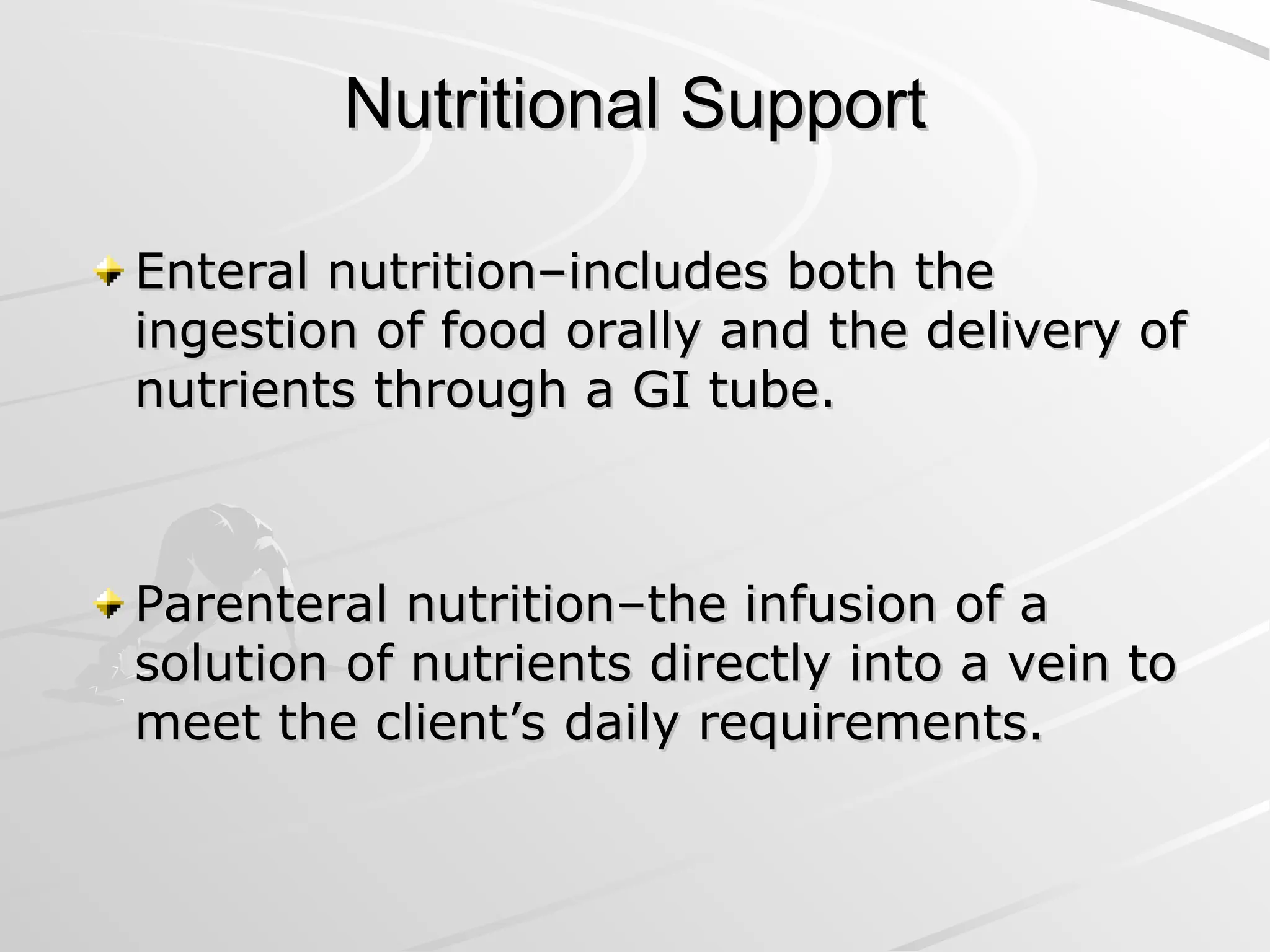 Nutritional Support
Nutritional Support
Enteral nutrition–includes both the
Enteral nutrition–includes both the
ingestion of food orally and the delivery of
ingestion of food orally and the delivery of
nutrients through a GI tube.
nutrients through a GI tube.
Parenteral nutrition–the infusion of a
Parenteral nutrition–the infusion of a
solution of nutrients directly into a vein to
solution of nutrients directly into a vein to
meet the client’s daily requirements.
meet the client’s daily requirements.
 