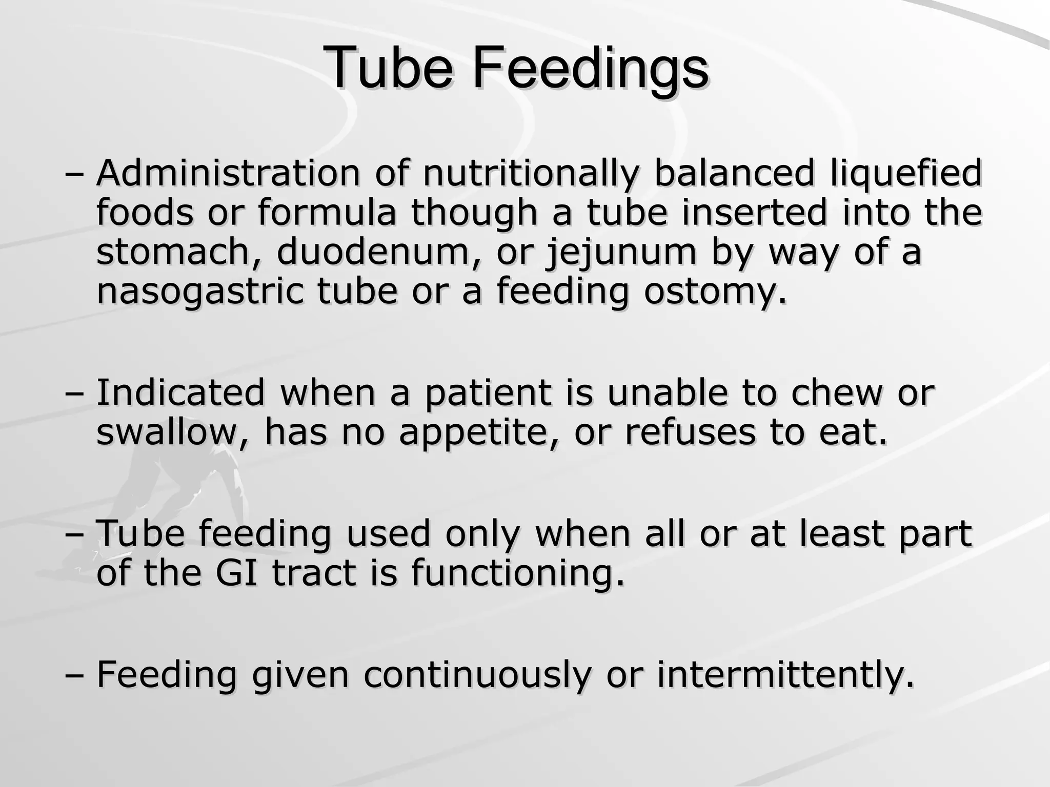 Tube Feedings
Tube Feedings
– Administration of nutritionally balanced liquefied
Administration of nutritionally balanced liquefied
foods or formula though a tube inserted into the
foods or formula though a tube inserted into the
stomach, duodenum, or jejunum by way of a
stomach, duodenum, or jejunum by way of a
nasogastric tube or a feeding ostomy.
nasogastric tube or a feeding ostomy.
– Indicated when a patient is unable to chew or
Indicated when a patient is unable to chew or
swallow, has no appetite, or refuses to eat.
swallow, has no appetite, or refuses to eat.
– Tube feeding used only when all or at least part
Tube feeding used only when all or at least part
of the GI tract is functioning.
of the GI tract is functioning.
– Feeding given continuously or intermittently.
Feeding given continuously or intermittently.
 