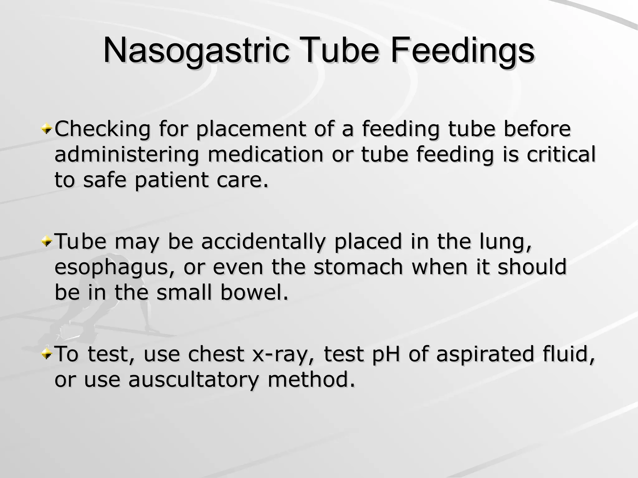 Nasogastric Tube Feedings
Nasogastric Tube Feedings
Checking for placement of a feeding tube before
Checking for placement of a feeding tube before
administering medication or tube feeding is critical
administering medication or tube feeding is critical
to safe patient care.
to safe patient care.
Tube may be accidentally placed in the lung,
Tube may be accidentally placed in the lung,
esophagus, or even the stomach when it should
esophagus, or even the stomach when it should
be in the small bowel.
be in the small bowel.
To test, use chest x-ray, test pH of aspirated fluid,
To test, use chest x-ray, test pH of aspirated fluid,
or use auscultatory method.
or use auscultatory method.
 