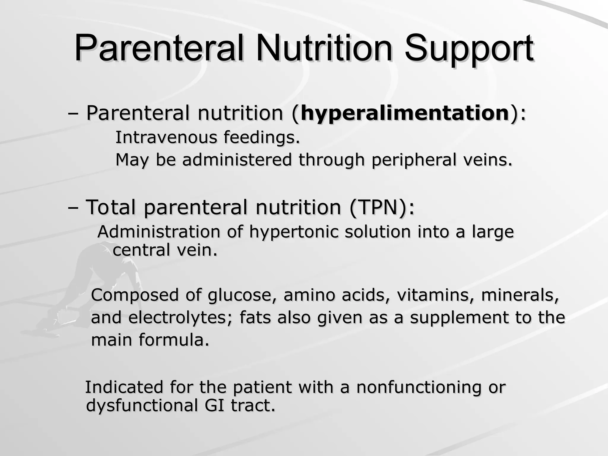 Parenteral Nutrition Support
Parenteral Nutrition Support
– Parenteral nutrition (
Parenteral nutrition (hyperalimentation
hyperalimentation):
):
Intravenous feedings.
Intravenous feedings.
May be administered through peripheral veins.
May be administered through peripheral veins.
– Total parenteral nutrition (TPN):
Total parenteral nutrition (TPN):
Administration of hypertonic solution into a large
Administration of hypertonic solution into a large
central vein.
central vein.
Composed of glucose, amino acids, vitamins, minerals,
Composed of glucose, amino acids, vitamins, minerals,
and electrolytes; fats also given as a supplement to the
and electrolytes; fats also given as a supplement to the
main formula.
main formula.
Indicated for the patient with a nonfunctioning or
Indicated for the patient with a nonfunctioning or
dysfunctional GI tract.
dysfunctional GI tract.
 