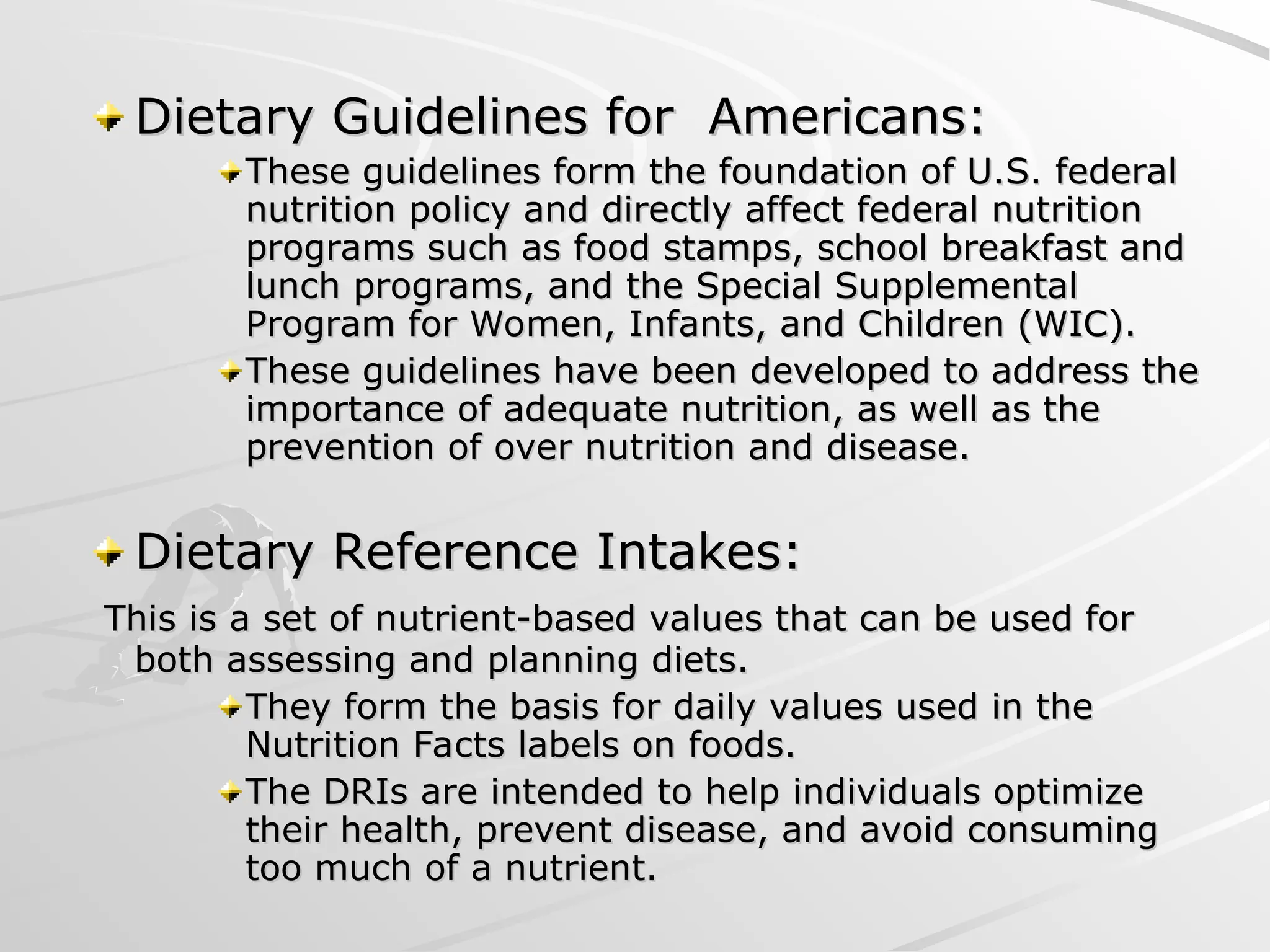 Dietary Guidelines for Americans:
Dietary Guidelines for Americans:
These guidelines form the foundation of U.S. federal
These guidelines form the foundation of U.S. federal
nutrition policy and directly affect federal nutrition
nutrition policy and directly affect federal nutrition
programs such as food stamps, school breakfast and
programs such as food stamps, school breakfast and
lunch programs, and the Special Supplemental
lunch programs, and the Special Supplemental
Program for Women, Infants, and Children (WIC).
Program for Women, Infants, and Children (WIC).
These guidelines have been developed to address the
These guidelines have been developed to address the
importance of adequate nutrition, as well as the
importance of adequate nutrition, as well as the
prevention of over nutrition and disease.
prevention of over nutrition and disease.
Dietary Reference Intakes:
Dietary Reference Intakes:
This is a set of nutrient-based values that can be used for
This is a set of nutrient-based values that can be used for
both assessing and planning diets.
both assessing and planning diets.
They form the basis for daily values used in the
They form the basis for daily values used in the
Nutrition Facts labels on foods.
Nutrition Facts labels on foods.
The DRIs are intended to help individuals optimize
The DRIs are intended to help individuals optimize
their health, prevent disease, and avoid consuming
their health, prevent disease, and avoid consuming
too much of a nutrient.
too much of a nutrient.
 