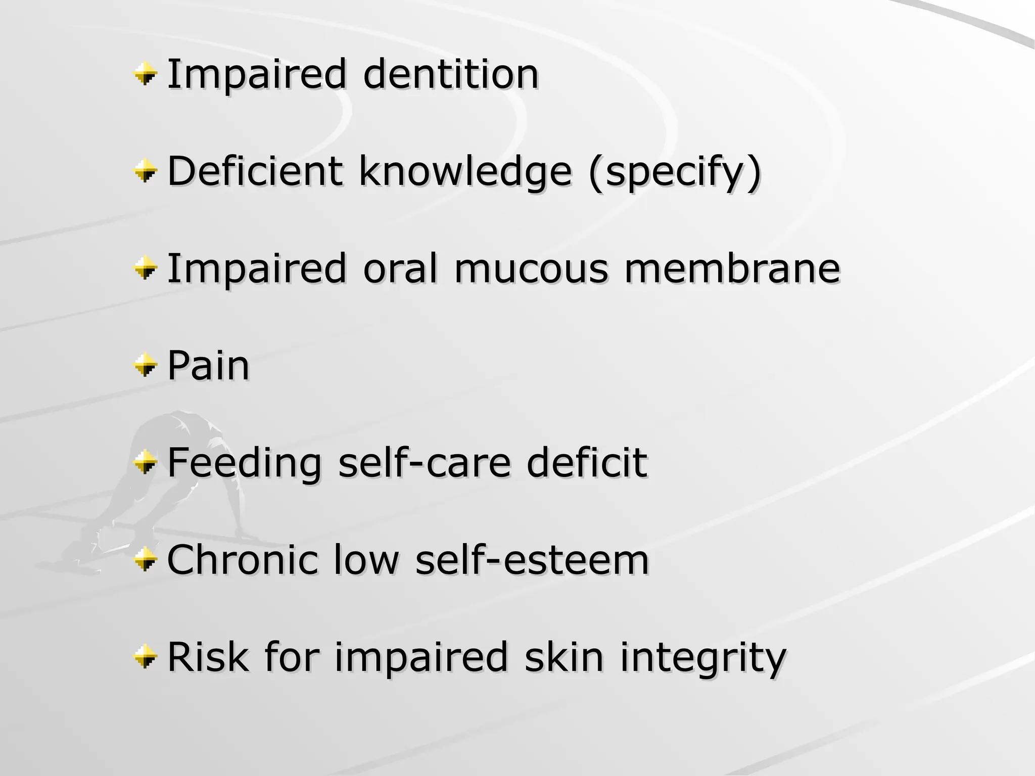 Impaired dentition
Impaired dentition
Deficient knowledge (specify)
Deficient knowledge (specify)
Impaired oral mucous membrane
Impaired oral mucous membrane
Pain
Pain
Feeding self-care deficit
Feeding self-care deficit
Chronic low self-esteem
Chronic low self-esteem
Risk for impaired skin integrity
Risk for impaired skin integrity
 