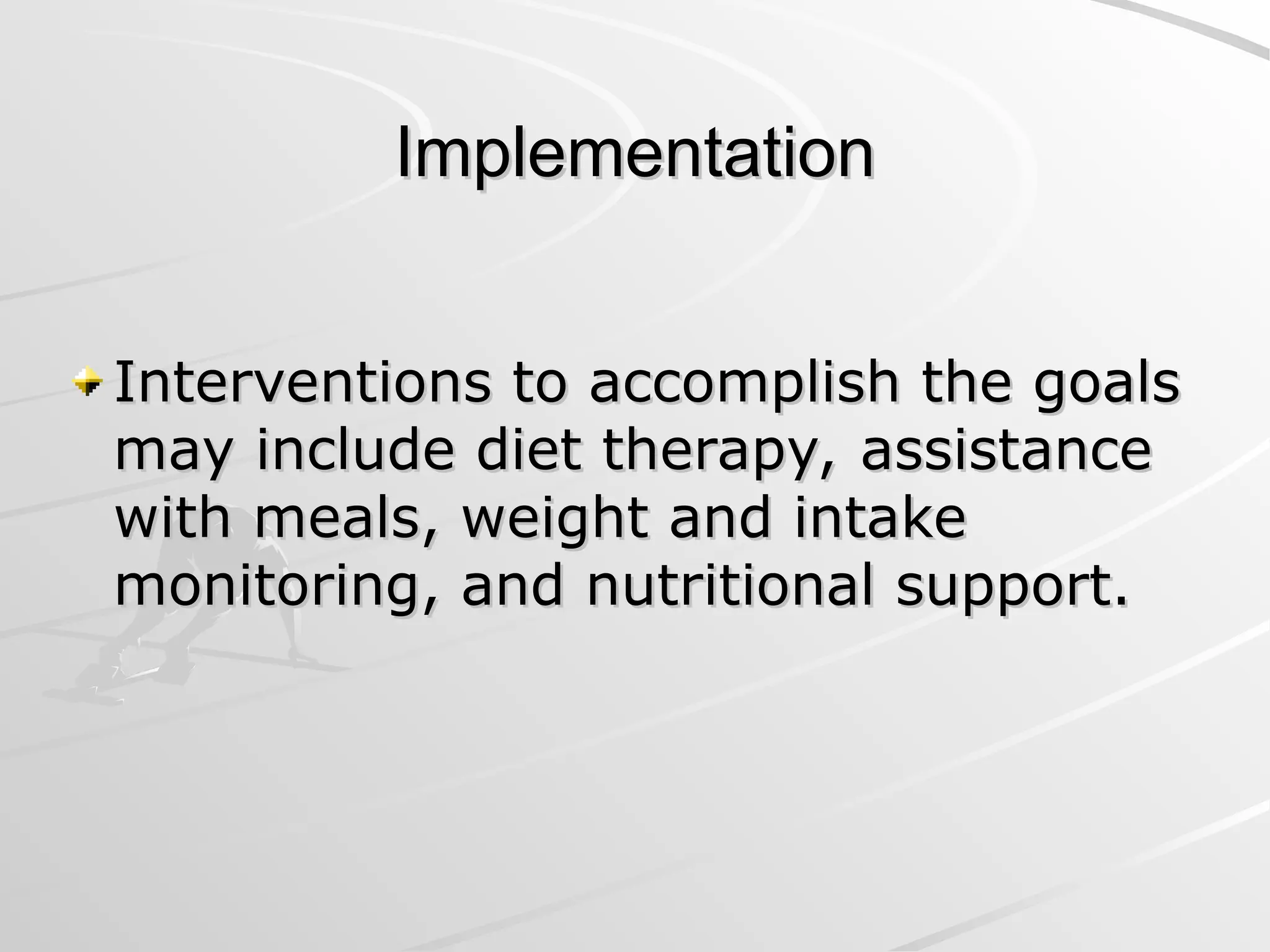 Implementation
Implementation
Interventions to accomplish the goals
Interventions to accomplish the goals
may include diet therapy, assistance
may include diet therapy, assistance
with meals, weight and intake
with meals, weight and intake
monitoring, and nutritional support.
monitoring, and nutritional support.
 