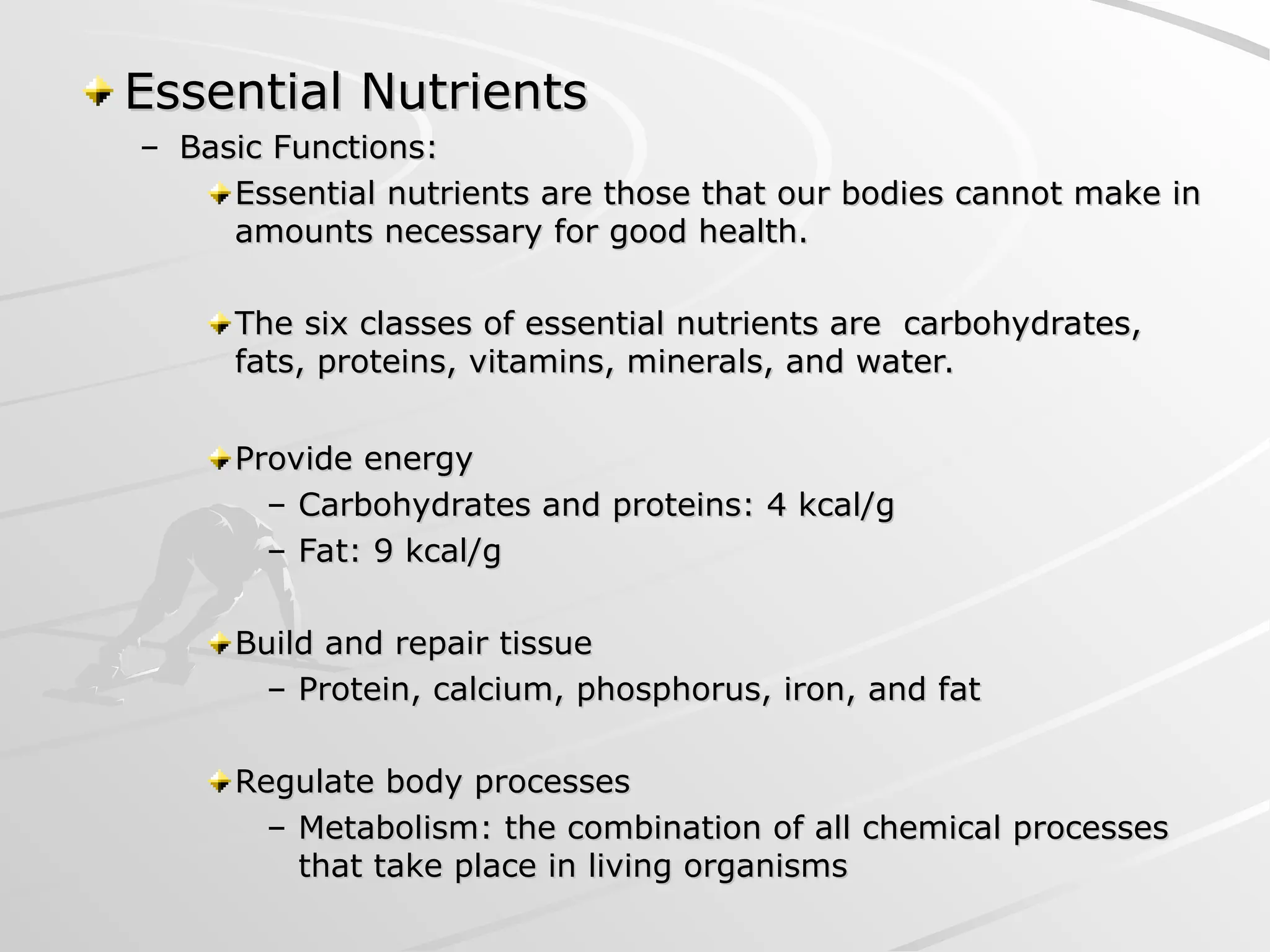 Essential Nutrients
Essential Nutrients
– Basic Functions:
Basic Functions:
Essential nutrients are those that our bodies cannot make in
Essential nutrients are those that our bodies cannot make in
amounts necessary for good health.
amounts necessary for good health.
The six classes of essential nutrients are carbohydrates,
The six classes of essential nutrients are carbohydrates,
fats, proteins, vitamins, minerals, and water.
fats, proteins, vitamins, minerals, and water.
Provide energy
Provide energy
– Carbohydrates and proteins: 4 kcal/g
Carbohydrates and proteins: 4 kcal/g
– Fat: 9 kcal/g
Fat: 9 kcal/g
Build and repair tissue
Build and repair tissue
– Protein, calcium, phosphorus, iron, and fat
Protein, calcium, phosphorus, iron, and fat
Regulate body processes
Regulate body processes
– Metabolism: the combination of all chemical processes
Metabolism: the combination of all chemical processes
that take place in living organisms
that take place in living organisms
 