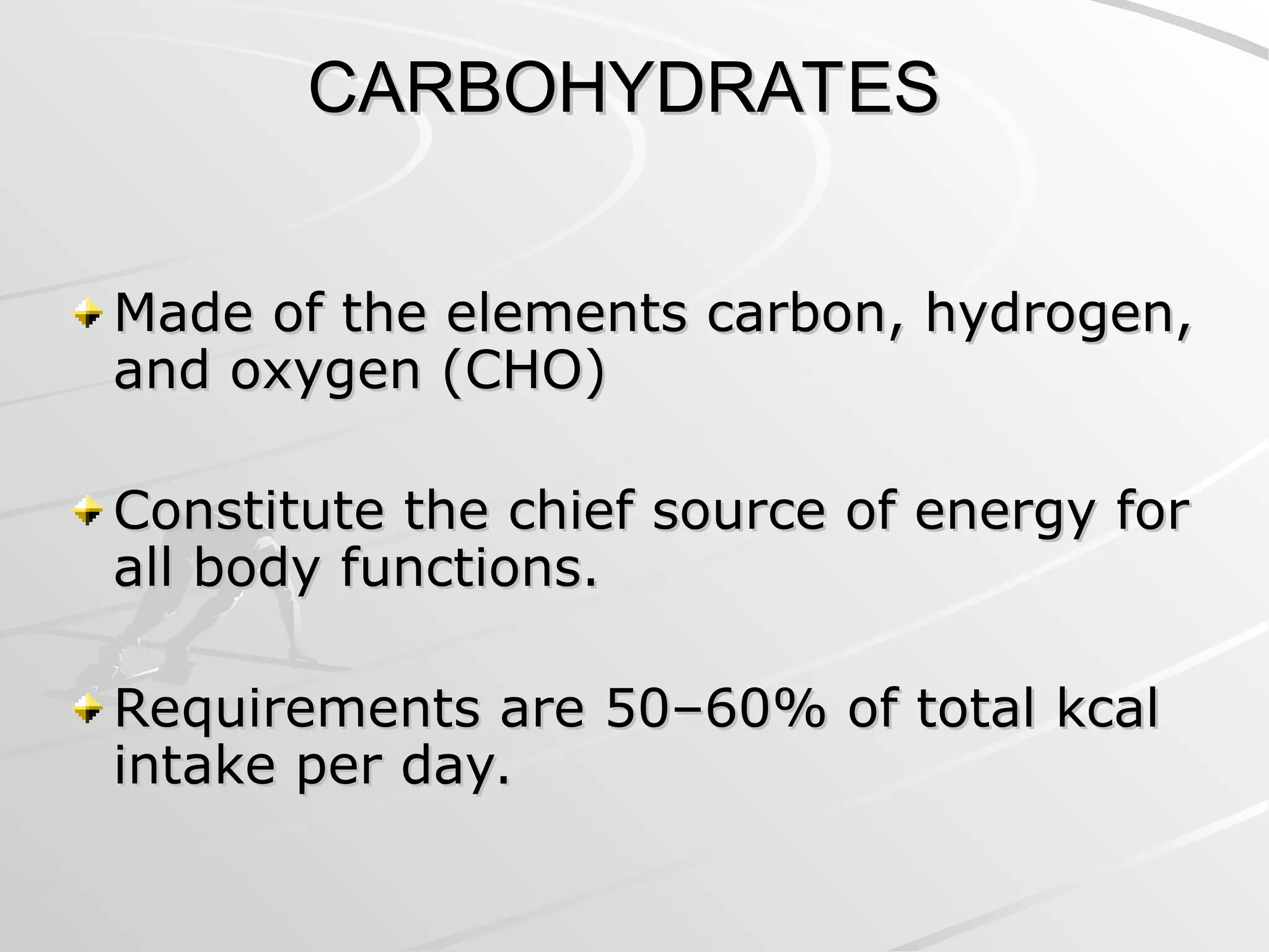 CARBOHYDRATES
CARBOHYDRATES
Made of the elements carbon, hydrogen,
Made of the elements carbon, hydrogen,
and oxygen (CHO)
and oxygen (CHO)
Constitute the chief source of energy for
Constitute the chief source of energy for
all body functions.
all body functions.
Requirements are 50–60% of total kcal
Requirements are 50–60% of total kcal
intake per day.
intake per day.
 
