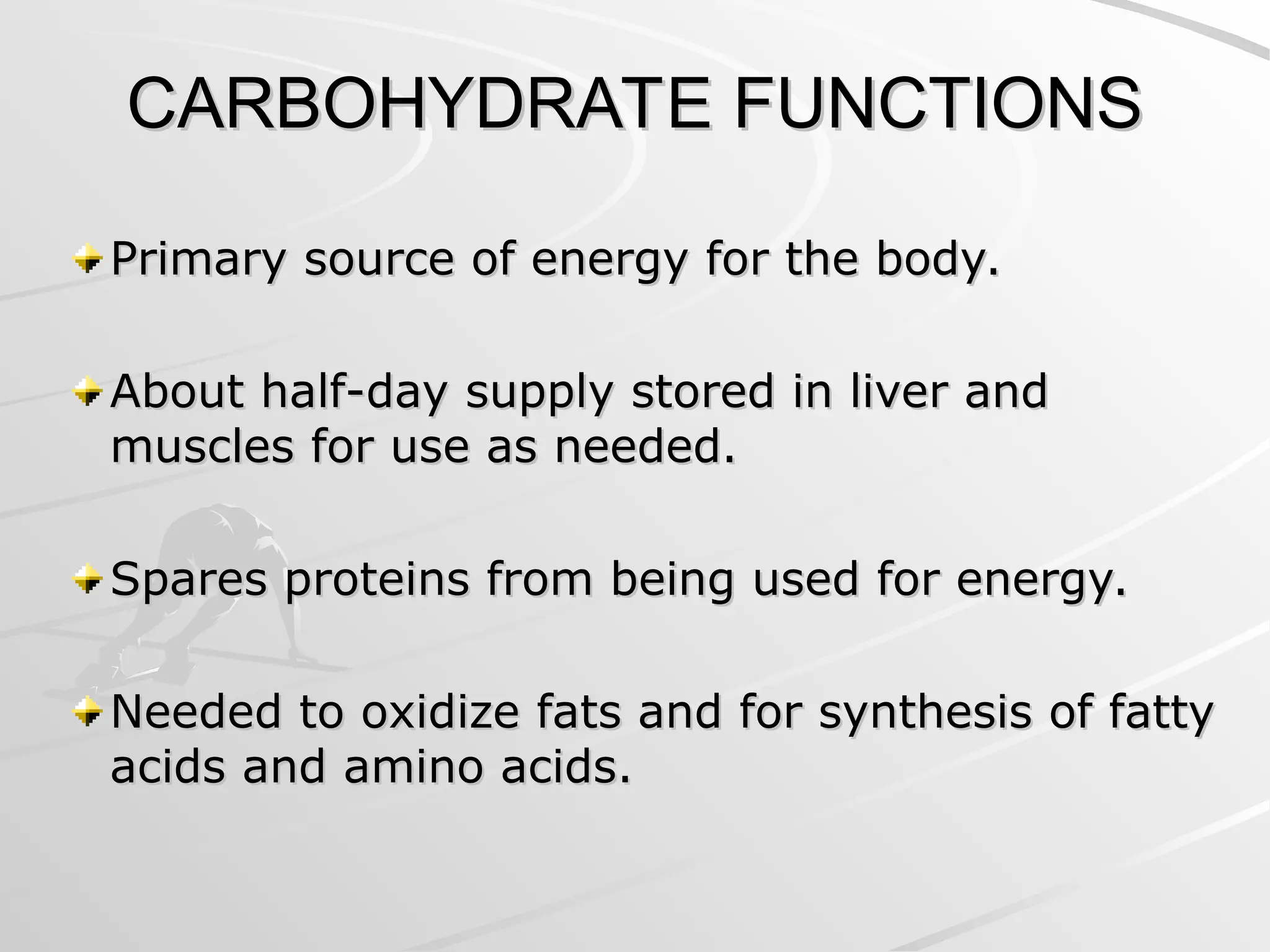 CARBOHYDRATE FUNCTIONS
CARBOHYDRATE FUNCTIONS
Primary source of energy for the body.
Primary source of energy for the body.
About half-day supply stored in liver and
About half-day supply stored in liver and
muscles for use as needed.
muscles for use as needed.
Spares proteins from being used for energy.
Spares proteins from being used for energy.
Needed to oxidize fats and for synthesis of fatty
Needed to oxidize fats and for synthesis of fatty
acids and amino acids.
acids and amino acids.
 