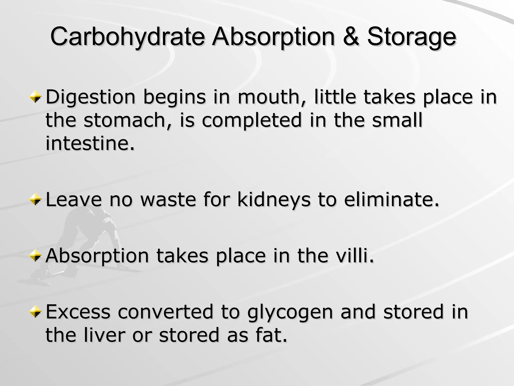 Carbohydrate Absorption & Storage
Carbohydrate Absorption & Storage
Digestion begins in mouth, little takes place in
Digestion begins in mouth, little takes place in
the stomach, is completed in the small
the stomach, is completed in the small
intestine.
intestine.
Leave no waste for kidneys to eliminate.
Leave no waste for kidneys to eliminate.
Absorption takes place in the villi.
Absorption takes place in the villi.
Excess converted to glycogen and stored in
Excess converted to glycogen and stored in
the liver or stored as fat.
the liver or stored as fat.
 