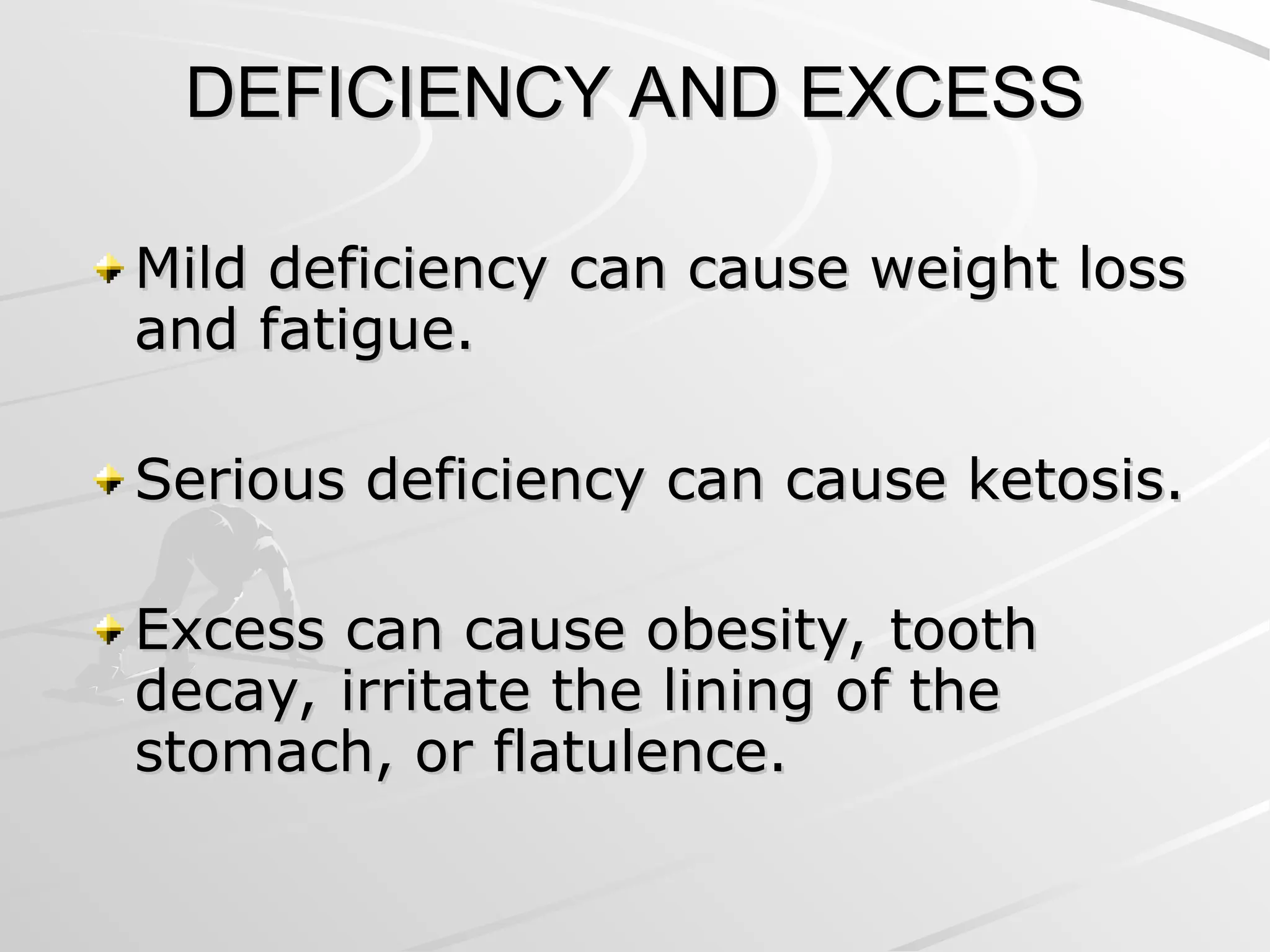 DEFICIENCY AND EXCESS
DEFICIENCY AND EXCESS
Mild deficiency can cause weight loss
Mild deficiency can cause weight loss
and fatigue.
and fatigue.
Serious deficiency can cause ketosis.
Serious deficiency can cause ketosis.
Excess can cause obesity, tooth
Excess can cause obesity, tooth
decay, irritate the lining of the
decay, irritate the lining of the
stomach, or flatulence.
stomach, or flatulence.
 
