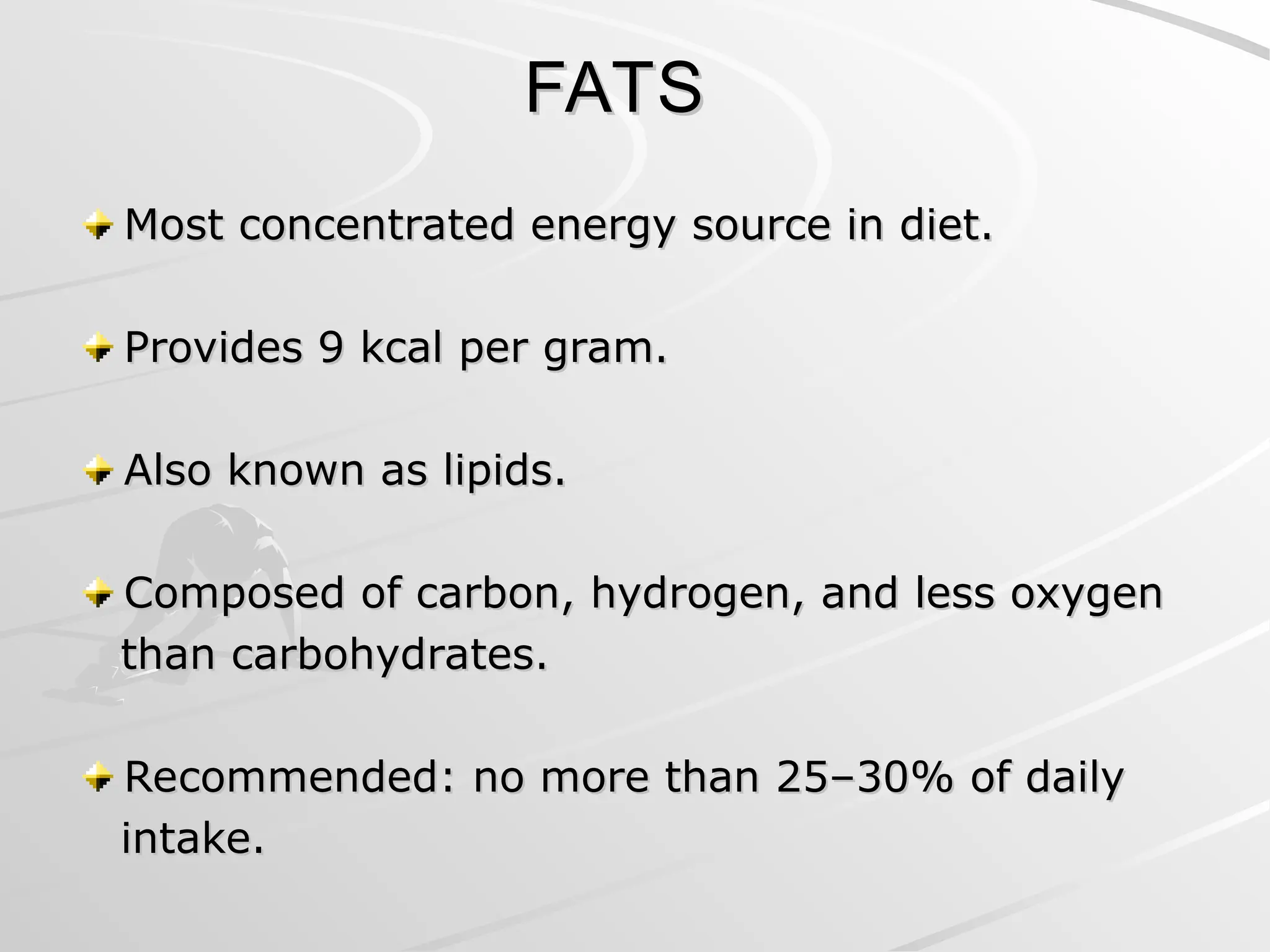 FATS
FATS
Most concentrated energy source in diet.
Most concentrated energy source in diet.
Provides 9 kcal per gram.
Provides 9 kcal per gram.
Also known as lipids.
Also known as lipids.
Composed of carbon, hydrogen, and less oxygen
Composed of carbon, hydrogen, and less oxygen
than carbohydrates.
than carbohydrates.
Recommended: no more than 25–30% of daily
Recommended: no more than 25–30% of daily
intake.
intake.
 