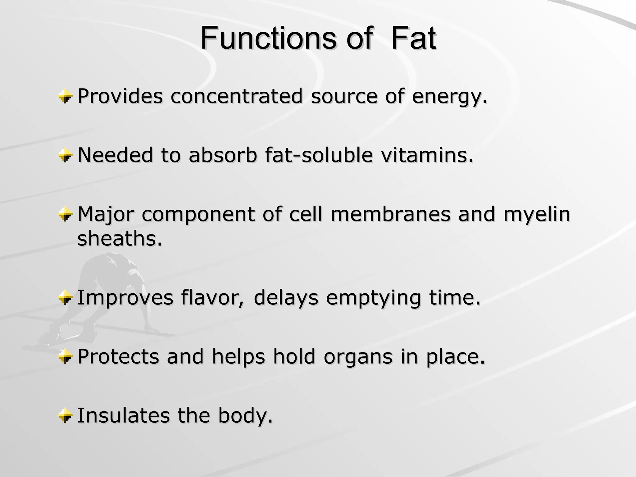 Functions of Fat
Functions of Fat
Provides concentrated source of energy.
Provides concentrated source of energy.
Needed to absorb fat-soluble vitamins.
Needed to absorb fat-soluble vitamins.
Major component of cell membranes and myelin
Major component of cell membranes and myelin
sheaths.
sheaths.
Improves flavor, delays emptying time.
Improves flavor, delays emptying time.
Protects and helps hold organs in place.
Protects and helps hold organs in place.
Insulates the body.
Insulates the body.
 