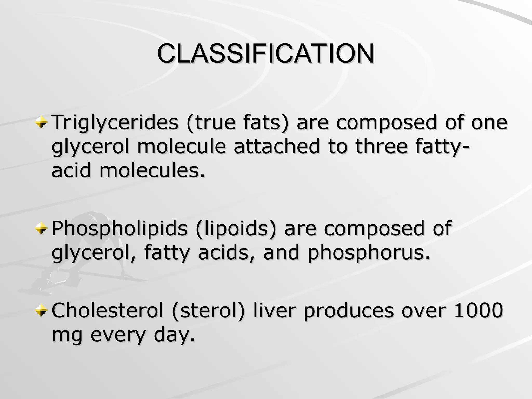 CLASSIFICATION
CLASSIFICATION
Triglycerides (true fats) are composed of one
Triglycerides (true fats) are composed of one
glycerol molecule attached to three fatty-
glycerol molecule attached to three fatty-
acid molecules.
acid molecules.
Phospholipids (lipoids) are composed of
Phospholipids (lipoids) are composed of
glycerol, fatty acids, and phosphorus.
glycerol, fatty acids, and phosphorus.
Cholesterol (sterol) liver produces over 1000
Cholesterol (sterol) liver produces over 1000
mg every day.
mg every day.
 