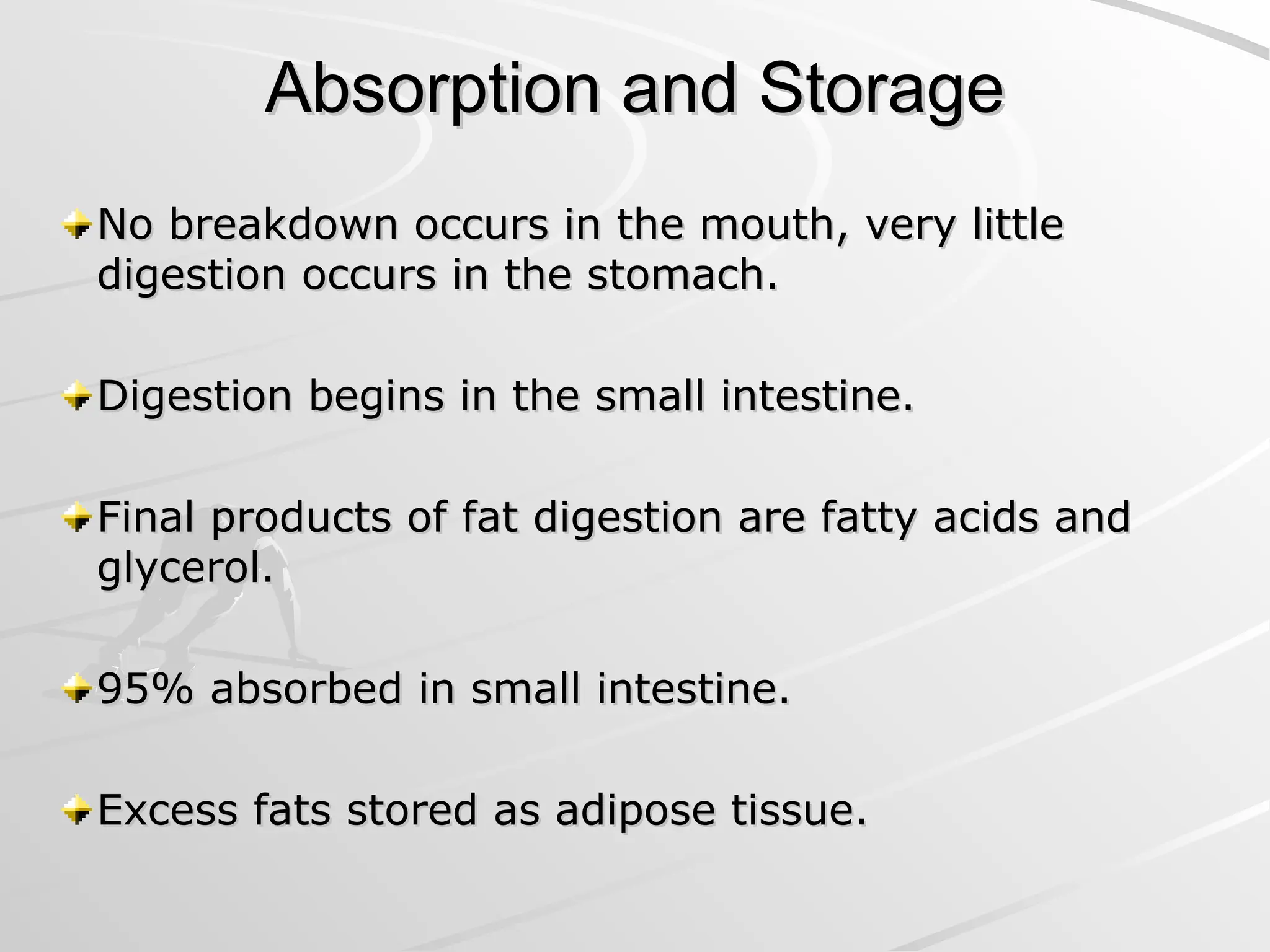 Absorption and Storage
Absorption and Storage
No breakdown occurs in the mouth, very little
No breakdown occurs in the mouth, very little
digestion occurs in the stomach.
digestion occurs in the stomach.
Digestion begins in the small intestine.
Digestion begins in the small intestine.
Final products of fat digestion are fatty acids and
Final products of fat digestion are fatty acids and
glycerol.
glycerol.
95% absorbed in small intestine.
95% absorbed in small intestine.
Excess fats stored as adipose tissue.
Excess fats stored as adipose tissue.
 