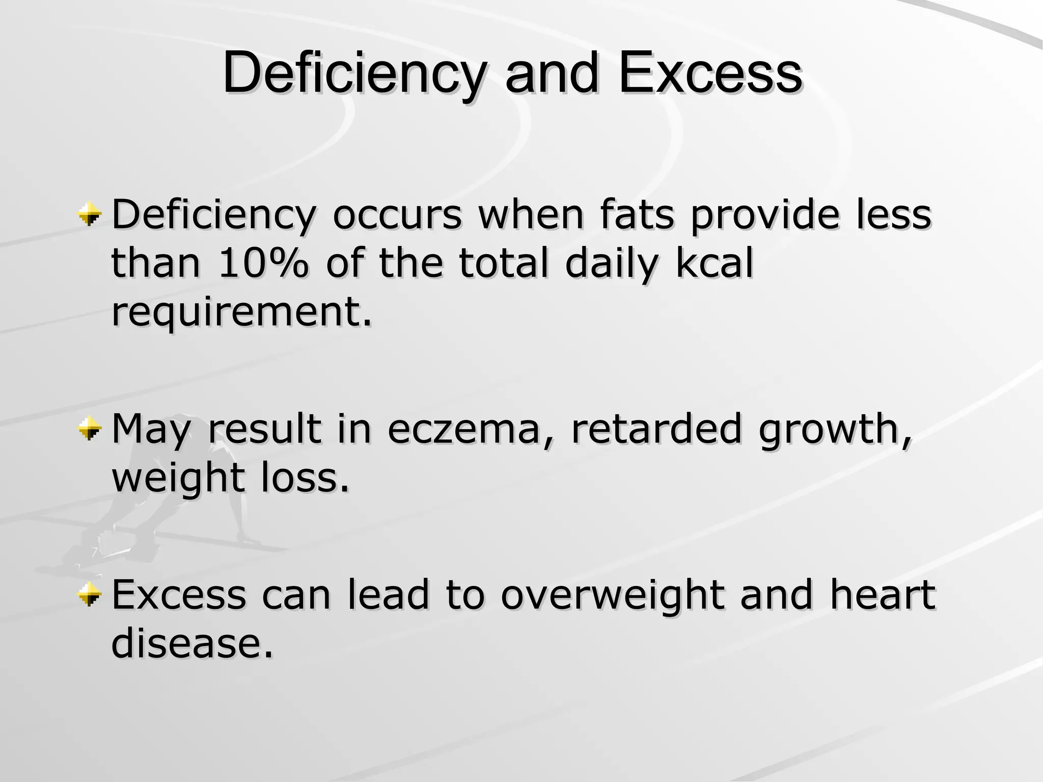 Deficiency and Excess
Deficiency and Excess
Deficiency occurs when fats provide less
Deficiency occurs when fats provide less
than 10% of the total daily kcal
than 10% of the total daily kcal
requirement.
requirement.
May result in eczema, retarded growth,
May result in eczema, retarded growth,
weight loss.
weight loss.
Excess can lead to overweight and heart
Excess can lead to overweight and heart
disease.
disease.
 