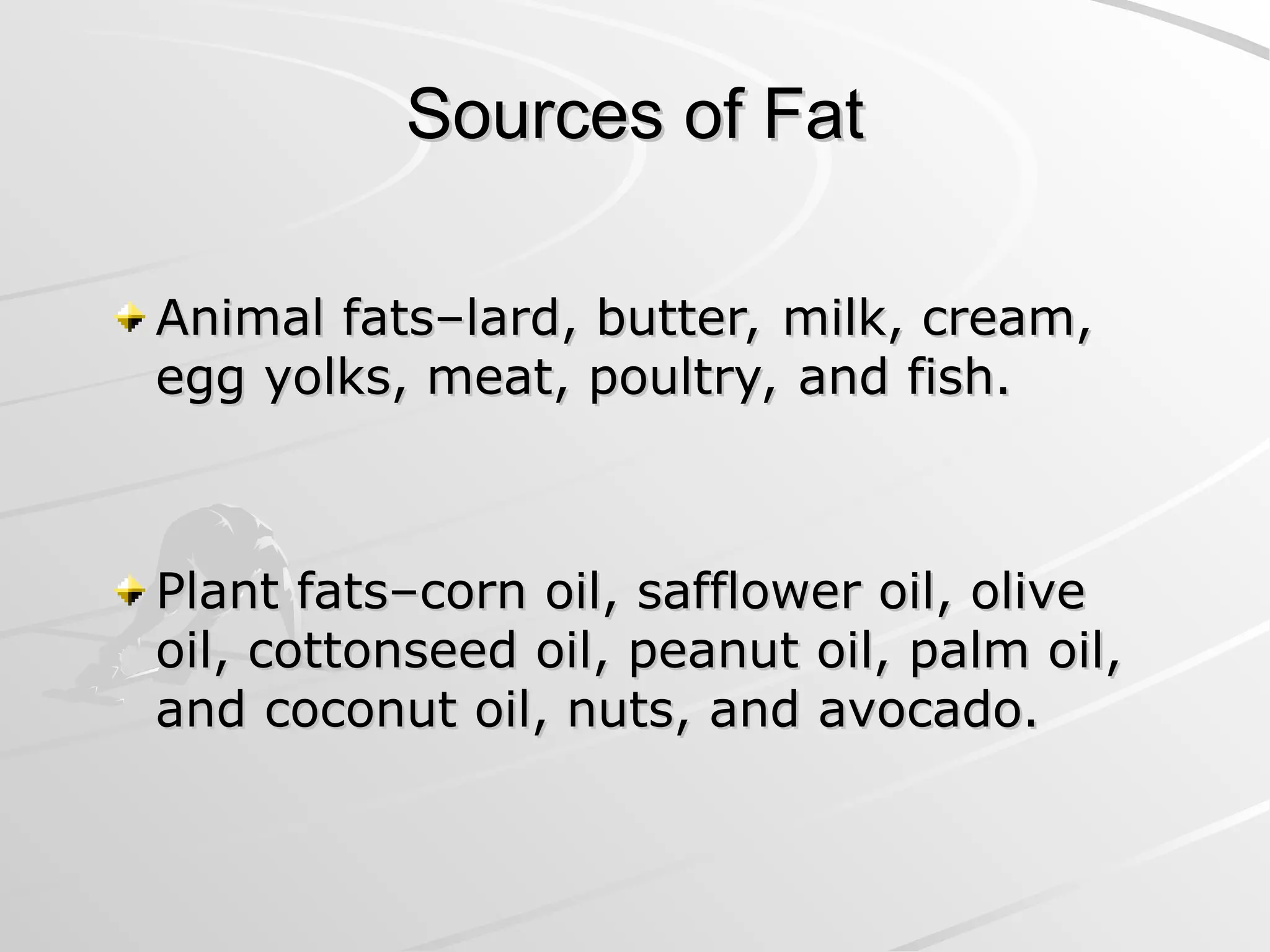 Sources of Fat
Sources of Fat
Animal fats–lard, butter, milk, cream,
Animal fats–lard, butter, milk, cream,
egg yolks, meat, poultry, and fish.
egg yolks, meat, poultry, and fish.
Plant fats–corn oil, safflower oil, olive
Plant fats–corn oil, safflower oil, olive
oil, cottonseed oil, peanut oil, palm oil,
oil, cottonseed oil, peanut oil, palm oil,
and coconut oil, nuts, and avocado.
and coconut oil, nuts, and avocado.
 