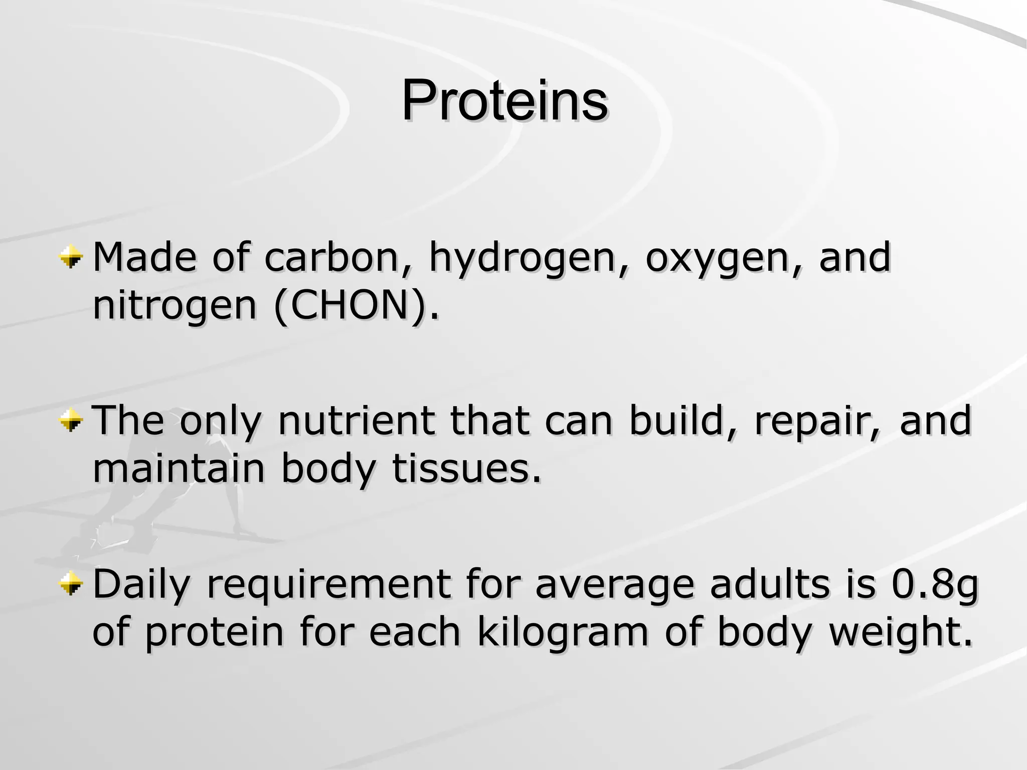 Proteins
Proteins
Made of carbon, hydrogen, oxygen, and
Made of carbon, hydrogen, oxygen, and
nitrogen (CHON).
nitrogen (CHON).
The only nutrient that can build, repair, and
The only nutrient that can build, repair, and
maintain body tissues.
maintain body tissues.
Daily requirement for average adults is 0.8g
Daily requirement for average adults is 0.8g
of protein for each kilogram of body weight.
of protein for each kilogram of body weight.
 