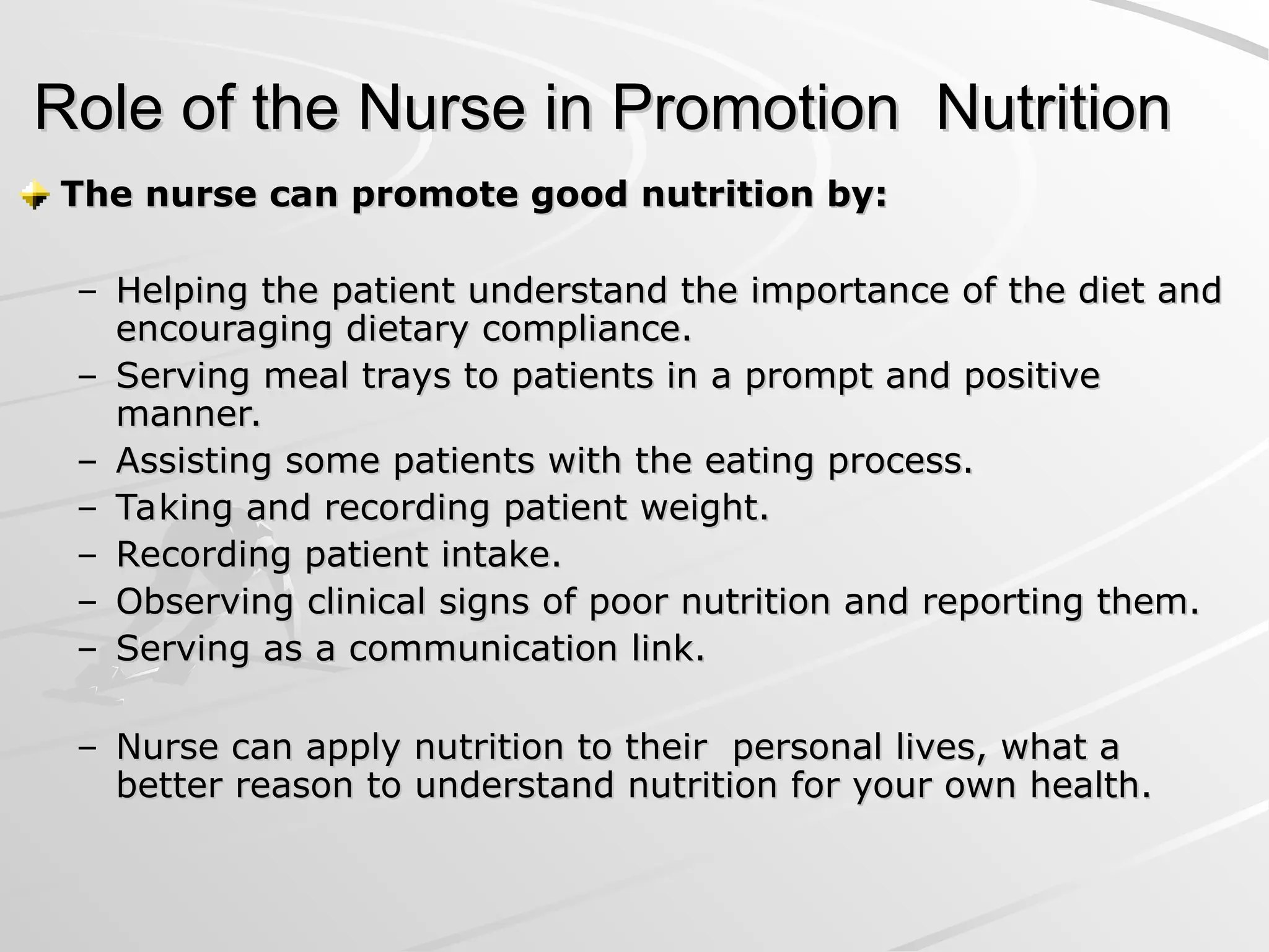 Role of the Nurse in Promotion Nutrition
Role of the Nurse in Promotion Nutrition
The nurse can promote good nutrition by:
The nurse can promote good nutrition by:
– Helping the patient understand the importance of the diet and
Helping the patient understand the importance of the diet and
encouraging dietary compliance.
encouraging dietary compliance.
– Serving meal trays to patients in a prompt and positive
Serving meal trays to patients in a prompt and positive
manner.
manner.
– Assisting some patients with the eating process.
Assisting some patients with the eating process.
– Taking and recording patient weight.
Taking and recording patient weight.
– Recording patient intake.
Recording patient intake.
– Observing clinical signs of poor nutrition and reporting them.
Observing clinical signs of poor nutrition and reporting them.
– Serving as a communication link.
Serving as a communication link.
– Nurse can apply nutrition to their personal lives, what a
Nurse can apply nutrition to their personal lives, what a
better reason to understand nutrition for your own health.
better reason to understand nutrition for your own health.
 