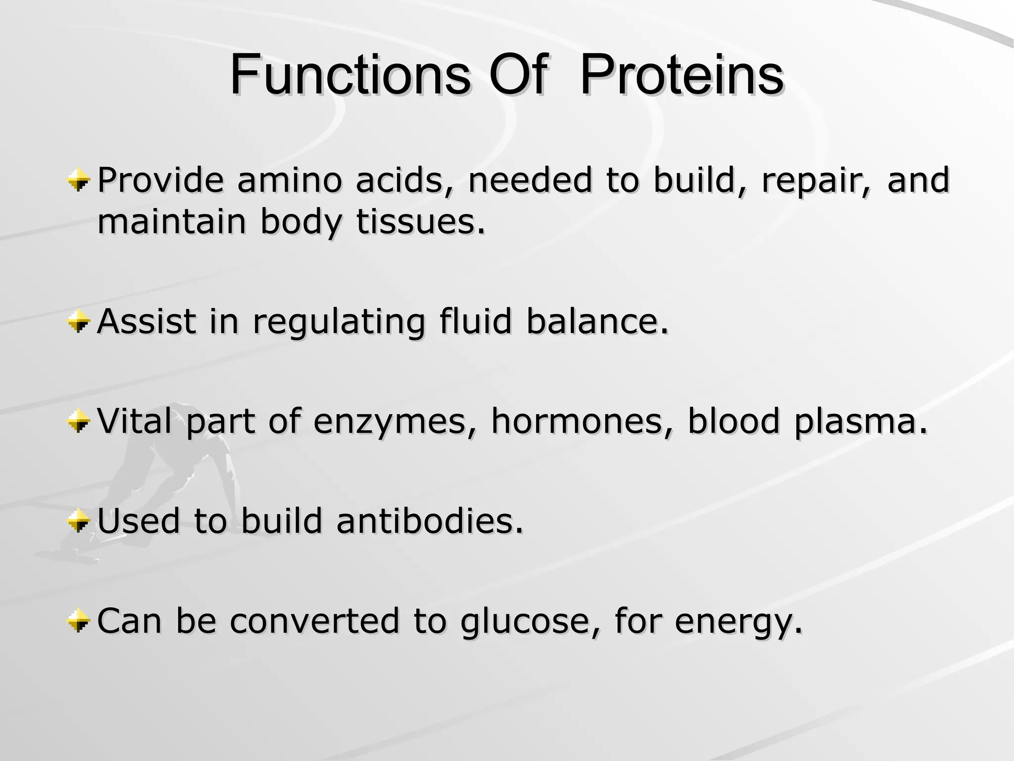 Functions Of Proteins
Functions Of Proteins
Provide amino acids, needed to build, repair, and
Provide amino acids, needed to build, repair, and
maintain body tissues.
maintain body tissues.
Assist in regulating fluid balance.
Assist in regulating fluid balance.
Vital part of enzymes, hormones, blood plasma.
Vital part of enzymes, hormones, blood plasma.
Used to build antibodies.
Used to build antibodies.
Can be converted to glucose, for energy.
Can be converted to glucose, for energy.
 