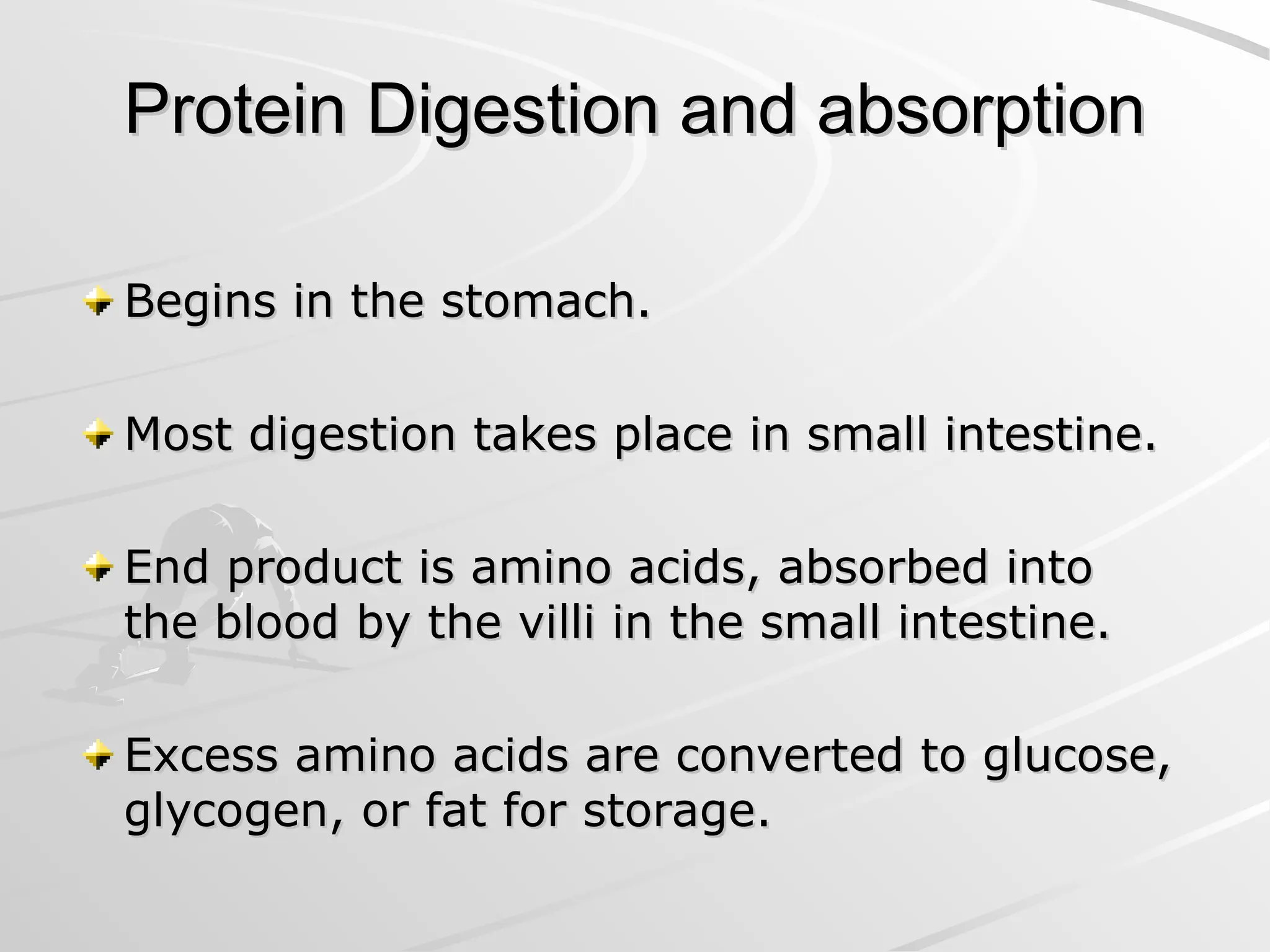Protein Digestion and absorption
Protein Digestion and absorption
Begins in the stomach.
Begins in the stomach.
Most digestion takes place in small intestine.
Most digestion takes place in small intestine.
End product is amino acids, absorbed into
End product is amino acids, absorbed into
the blood by the villi in the small intestine.
the blood by the villi in the small intestine.
Excess amino acids are converted to glucose,
Excess amino acids are converted to glucose,
glycogen, or fat for storage.
glycogen, or fat for storage.
 