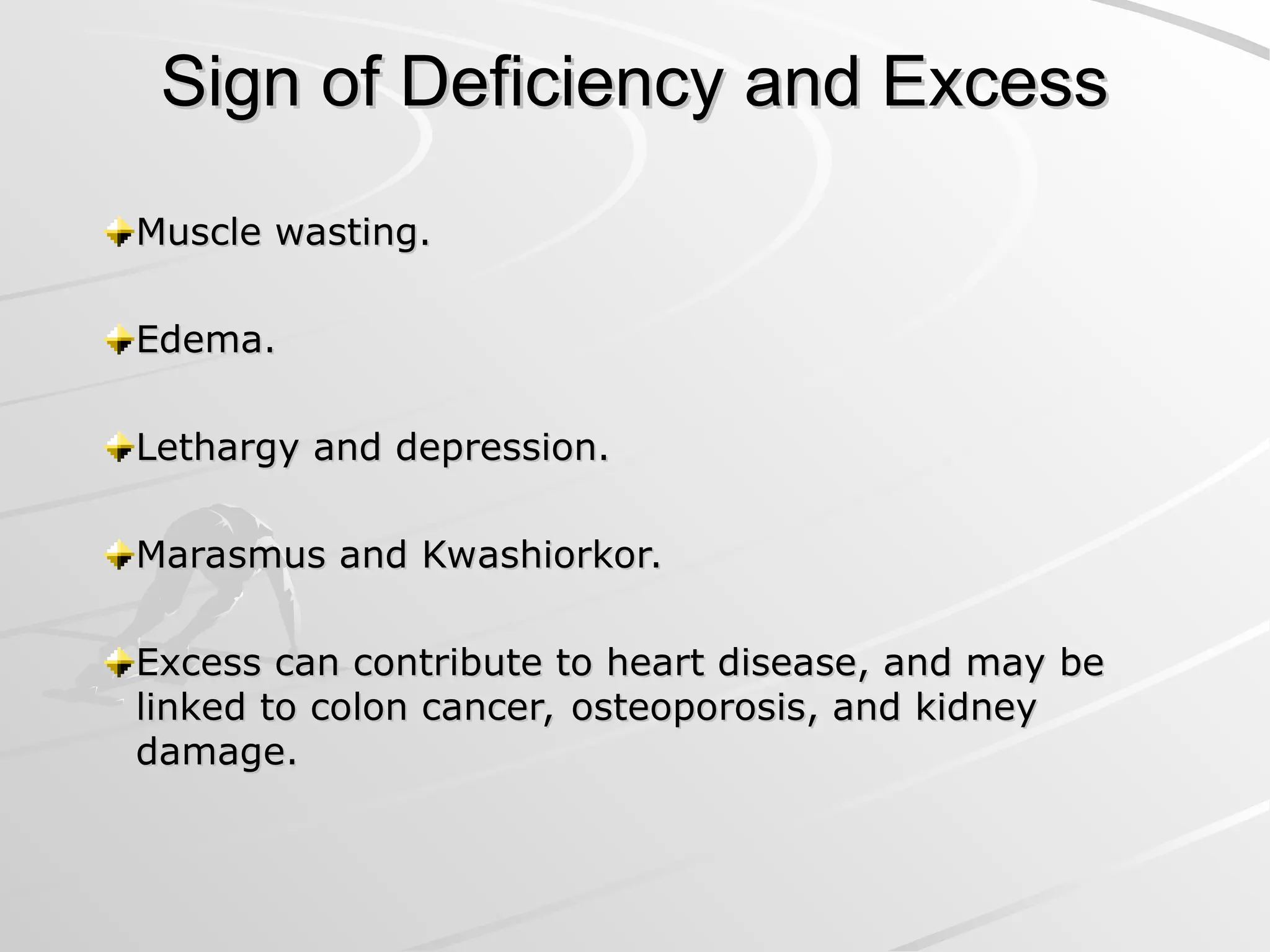 Sign of Deficiency and Excess
Sign of Deficiency and Excess
Muscle wasting.
Muscle wasting.
Edema.
Edema.
Lethargy and depression.
Lethargy and depression.
Marasmus and Kwashiorkor.
Marasmus and Kwashiorkor.
Excess can contribute to heart disease, and may be
Excess can contribute to heart disease, and may be
linked to colon cancer, osteoporosis, and kidney
linked to colon cancer, osteoporosis, and kidney
damage.
damage.
 