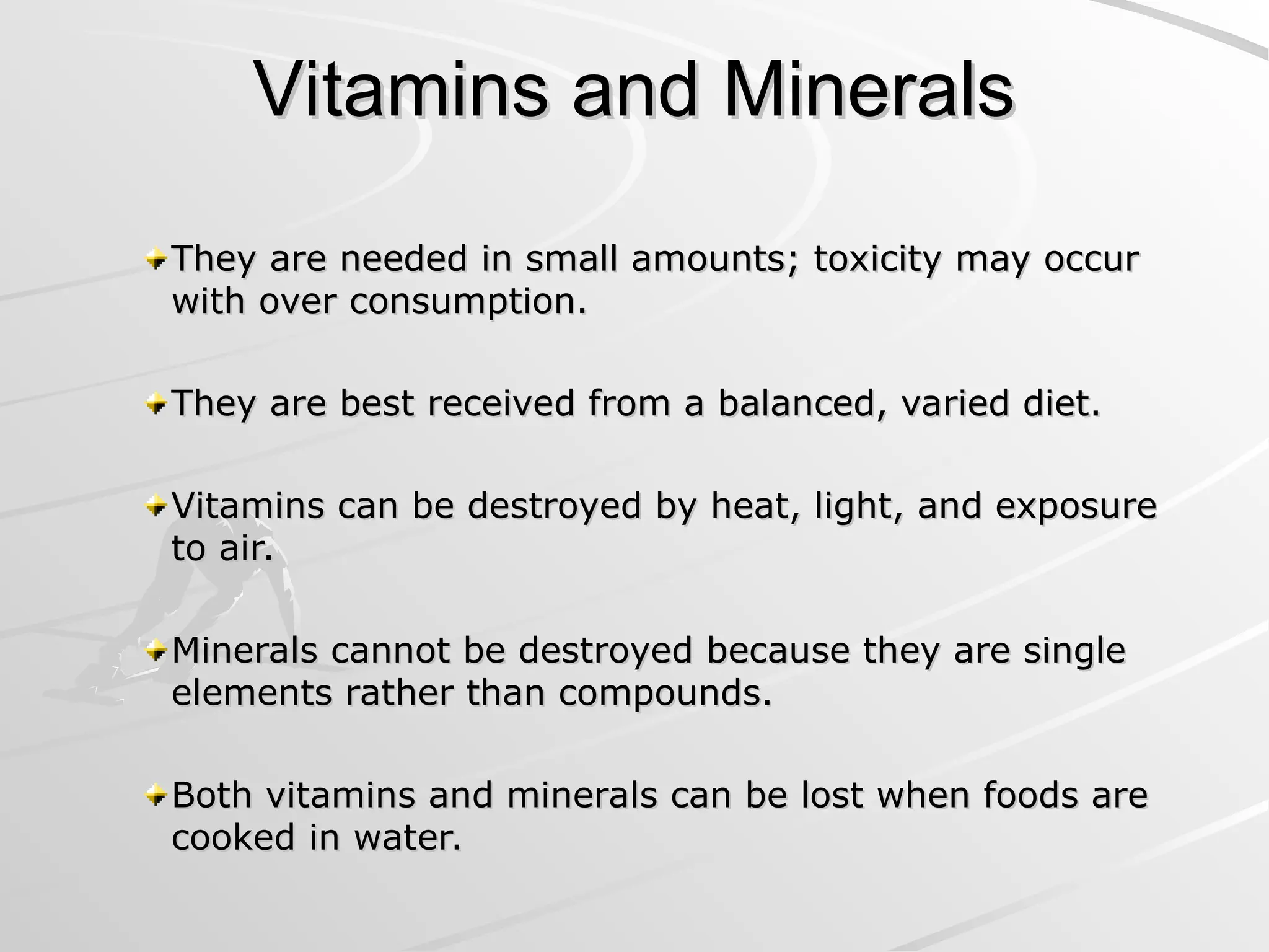 Vitamins and Minerals
Vitamins and Minerals
They are needed in small amounts; toxicity may occur
They are needed in small amounts; toxicity may occur
with over consumption.
with over consumption.
They are best received from a balanced, varied diet.
They are best received from a balanced, varied diet.
Vitamins can be destroyed by heat, light, and exposure
Vitamins can be destroyed by heat, light, and exposure
to air.
to air.
Minerals cannot be destroyed because they are single
Minerals cannot be destroyed because they are single
elements rather than compounds.
elements rather than compounds.
Both vitamins and minerals can be lost when foods are
Both vitamins and minerals can be lost when foods are
cooked in water.
cooked in water.
 