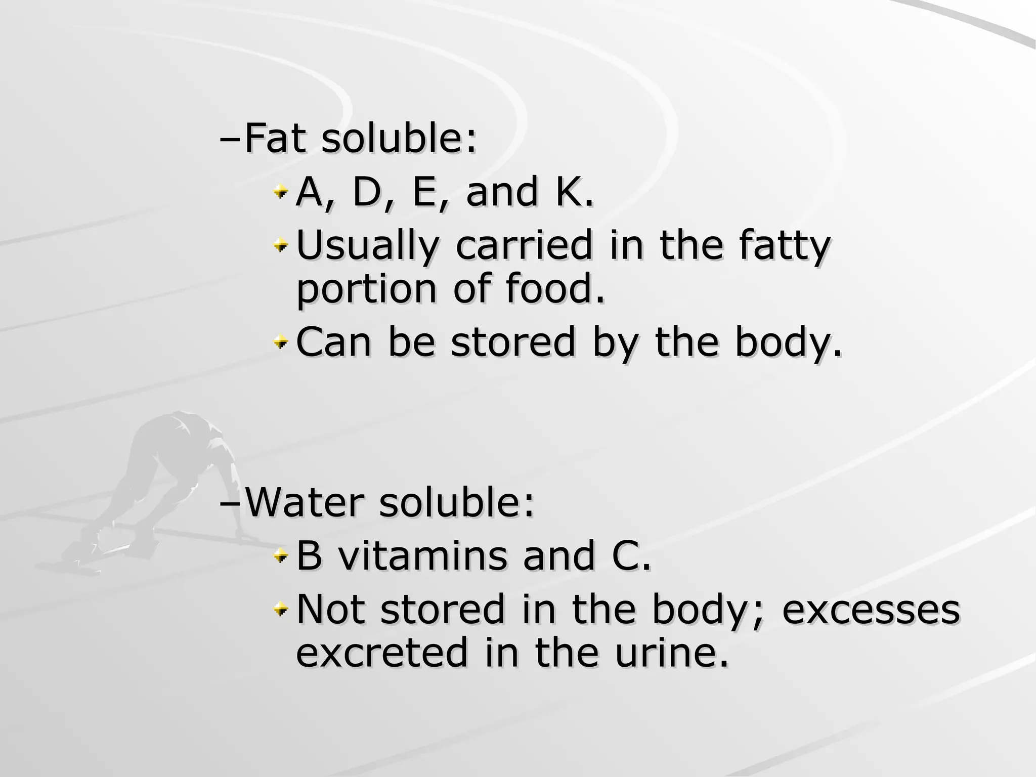 –Fat soluble:
Fat soluble:
A, D, E, and K.
A, D, E, and K.
Usually carried in the fatty
Usually carried in the fatty
portion of food.
portion of food.
Can be stored by the body.
Can be stored by the body.
–Water soluble:
Water soluble:
B vitamins and C.
B vitamins and C.
Not stored in the body; excesses
Not stored in the body; excesses
excreted in the urine.
excreted in the urine.
 