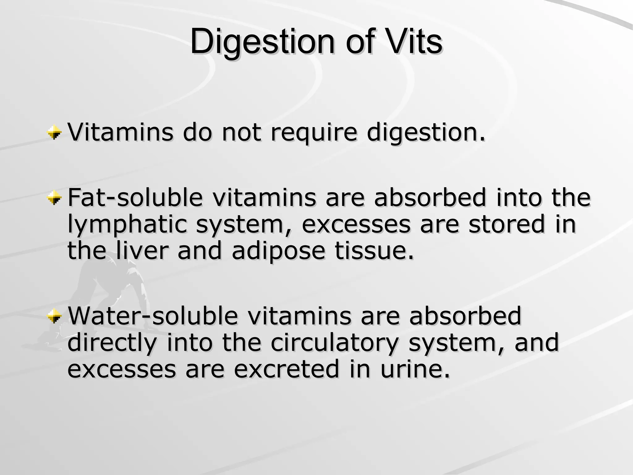 Digestion of Vits
Digestion of Vits
Vitamins do not require digestion.
Vitamins do not require digestion.
Fat-soluble vitamins are absorbed into the
Fat-soluble vitamins are absorbed into the
lymphatic system, excesses are stored in
lymphatic system, excesses are stored in
the liver and adipose tissue.
the liver and adipose tissue.
Water-soluble vitamins are absorbed
Water-soluble vitamins are absorbed
directly into the circulatory system, and
directly into the circulatory system, and
excesses are excreted in urine.
excesses are excreted in urine.
 