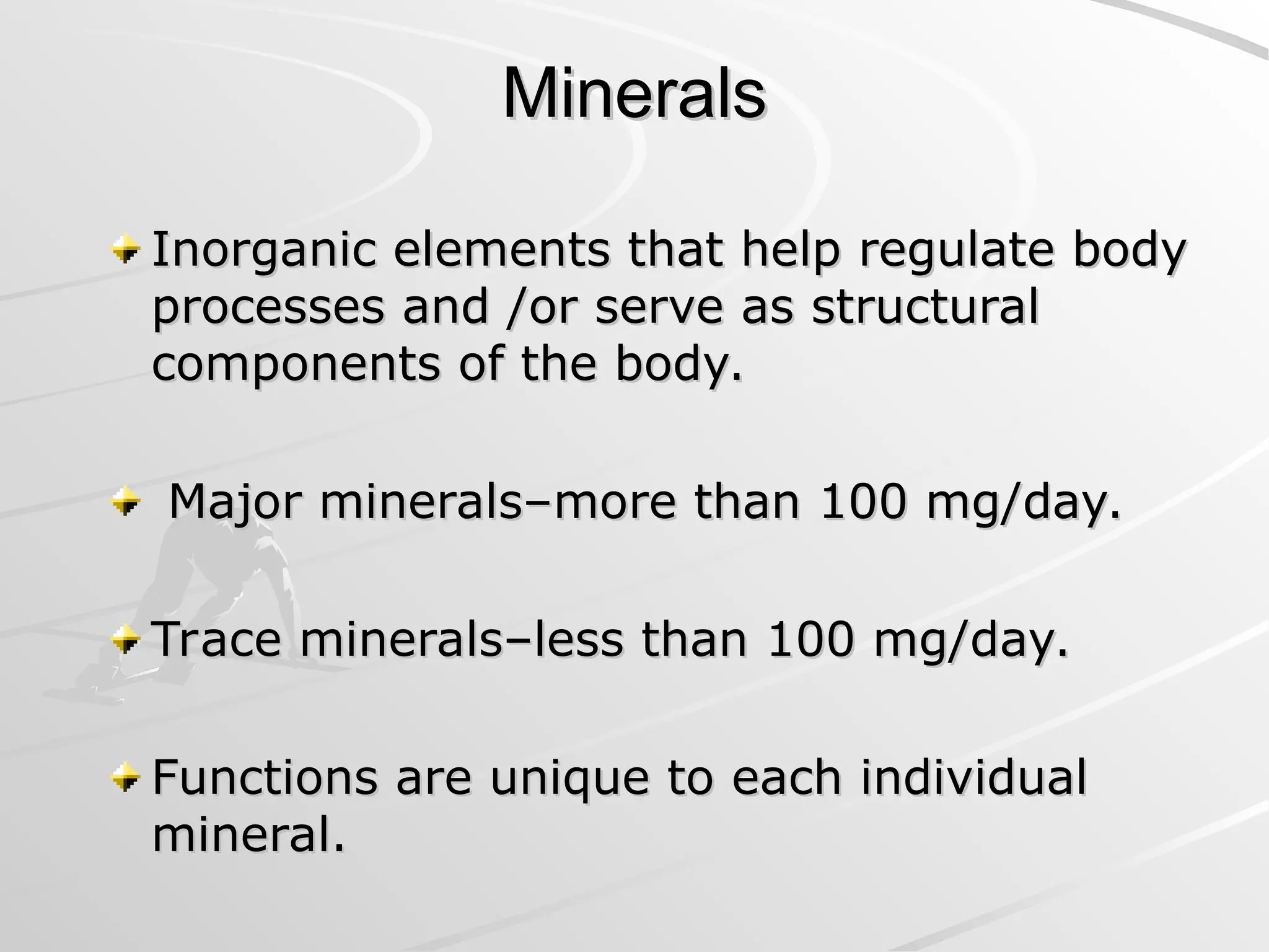 Minerals
Minerals
Inorganic elements that help regulate body
Inorganic elements that help regulate body
processes and /or serve as structural
processes and /or serve as structural
components of the body.
components of the body.
Major minerals–more than 100 mg/day.
Major minerals–more than 100 mg/day.
Trace minerals–less than 100 mg/day.
Trace minerals–less than 100 mg/day.
Functions are unique to each individual
Functions are unique to each individual
mineral.
mineral.
 