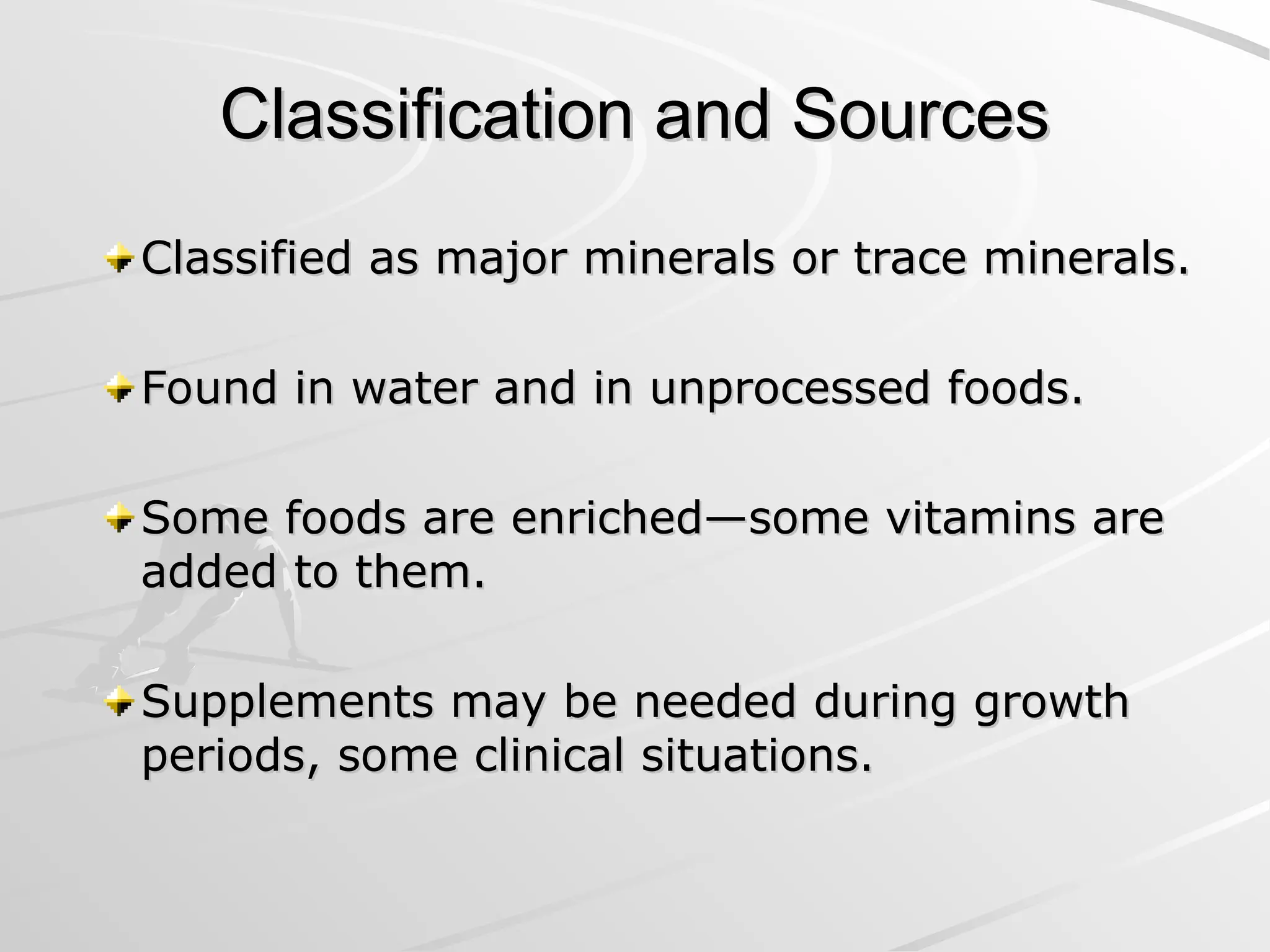 Classification and Sources
Classification and Sources
Classified as major minerals or trace minerals.
Classified as major minerals or trace minerals.
Found in water and in unprocessed foods.
Found in water and in unprocessed foods.
Some foods are enriched—some vitamins are
Some foods are enriched—some vitamins are
added to them.
added to them.
Supplements may be needed during growth
Supplements may be needed during growth
periods, some clinical situations.
periods, some clinical situations.
 