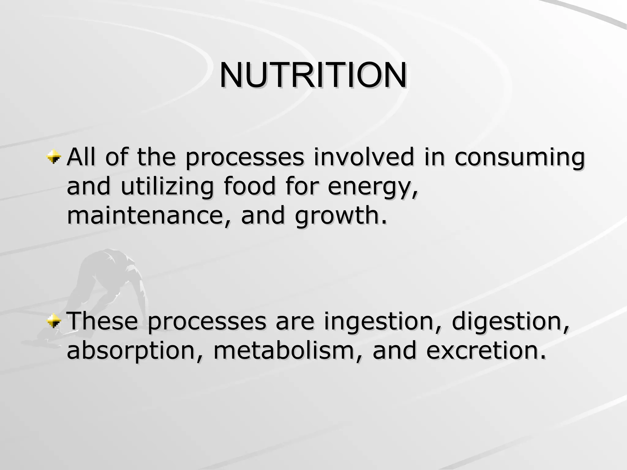 NUTRITION
NUTRITION
All of the processes involved in consuming
All of the processes involved in consuming
and utilizing food for energy,
and utilizing food for energy,
maintenance, and growth.
maintenance, and growth.
These processes are ingestion, digestion,
These processes are ingestion, digestion,
absorption, metabolism, and excretion.
absorption, metabolism, and excretion.
 