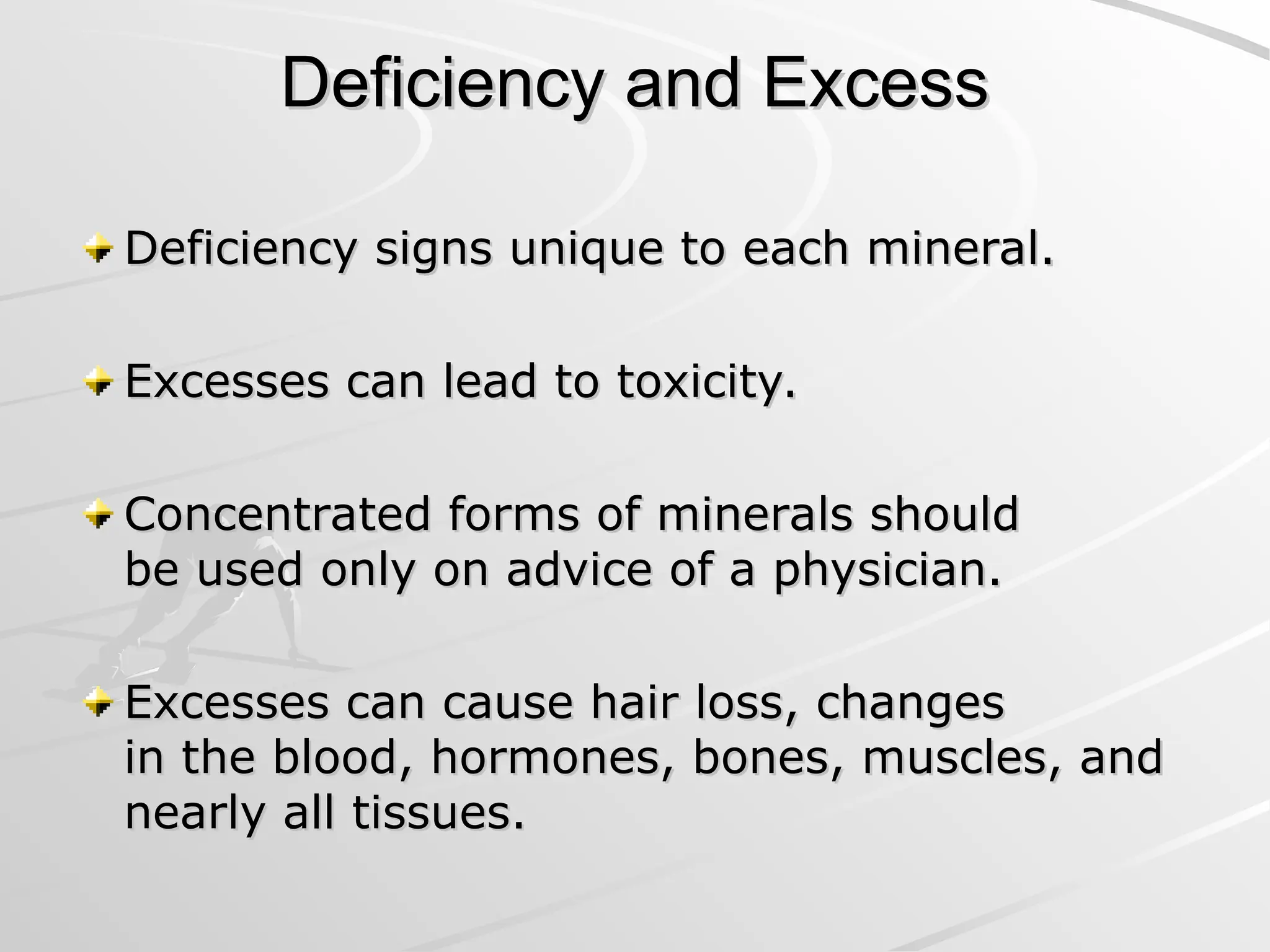 Deficiency and Excess
Deficiency and Excess
Deficiency signs unique to each mineral.
Deficiency signs unique to each mineral.
Excesses can lead to toxicity.
Excesses can lead to toxicity.
Concentrated forms of minerals should
Concentrated forms of minerals should
be used only on advice of a physician.
be used only on advice of a physician.
Excesses can cause hair loss, changes
Excesses can cause hair loss, changes
in the blood, hormones, bones, muscles, and
in the blood, hormones, bones, muscles, and
nearly all tissues.
nearly all tissues.
 