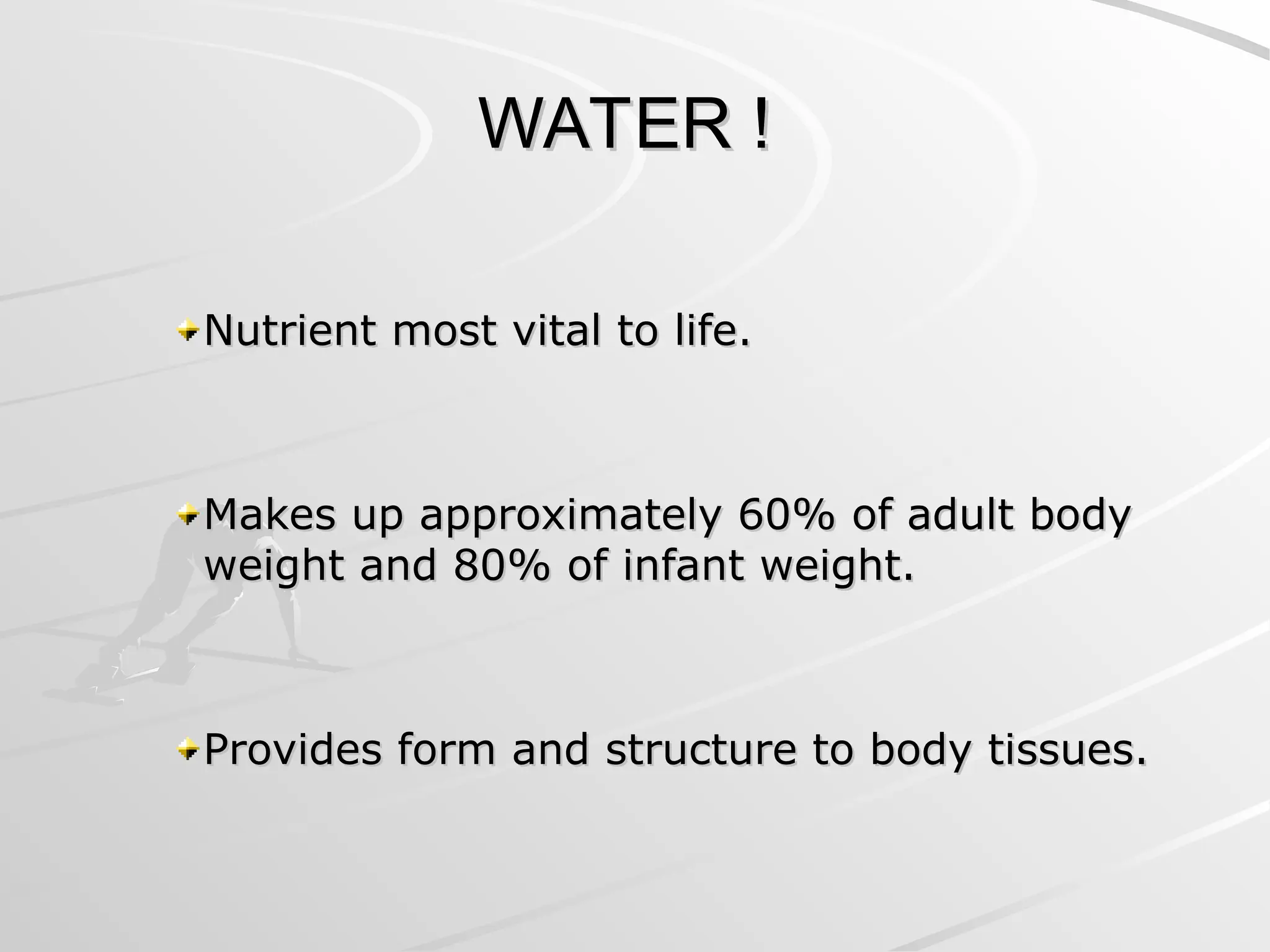 WATER !
WATER !
Nutrient most vital to life.
Nutrient most vital to life.
Makes up approximately 60% of adult body
Makes up approximately 60% of adult body
weight and 80% of infant weight.
weight and 80% of infant weight.
Provides form and structure to body tissues.
Provides form and structure to body tissues.
 