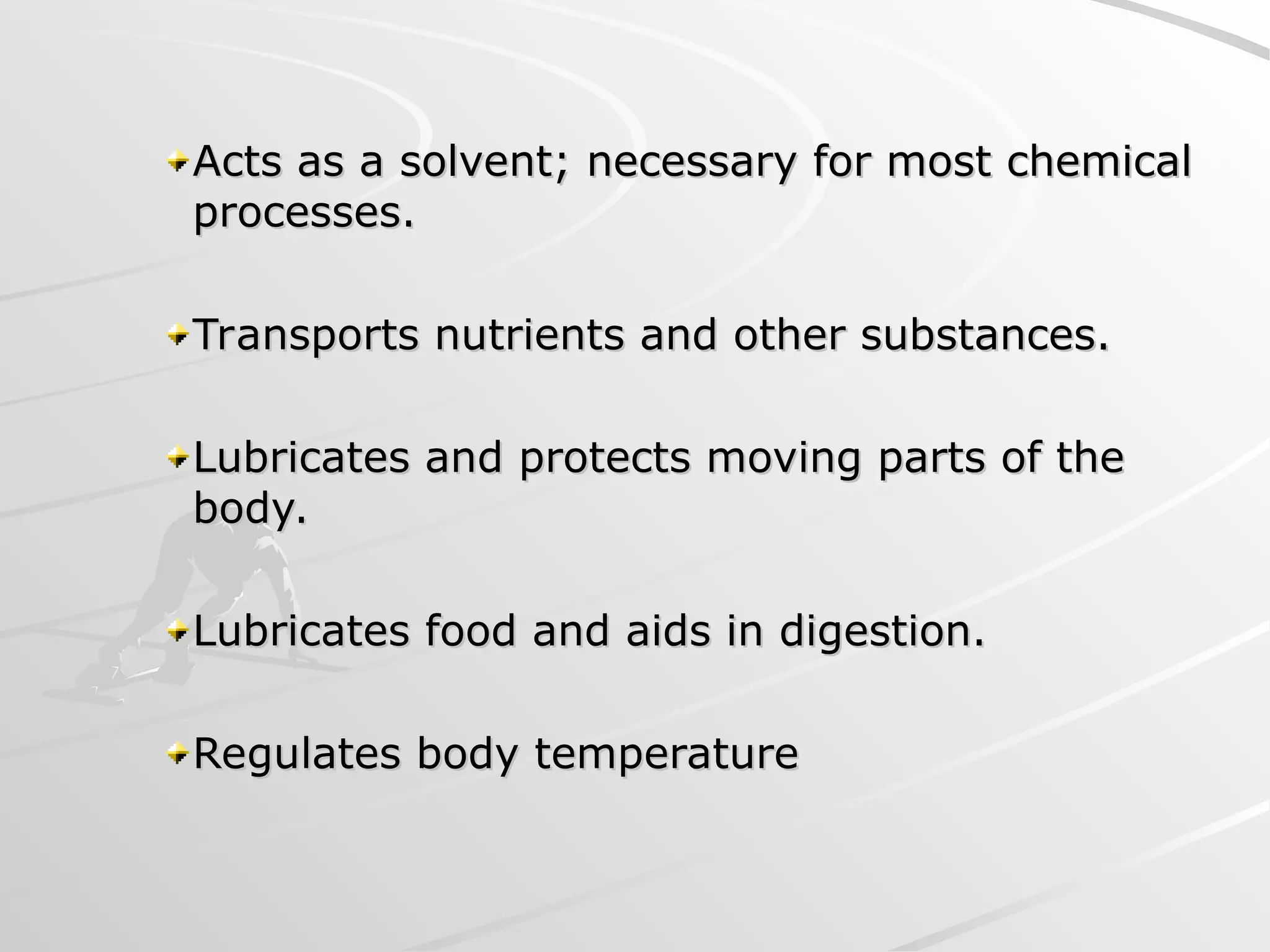Acts as a solvent; necessary for most chemical
Acts as a solvent; necessary for most chemical
processes.
processes.
Transports nutrients and other substances.
Transports nutrients and other substances.
Lubricates and protects moving parts of the
Lubricates and protects moving parts of the
body.
body.
Lubricates food and aids in digestion.
Lubricates food and aids in digestion.
Regulates body temperature
Regulates body temperature
 