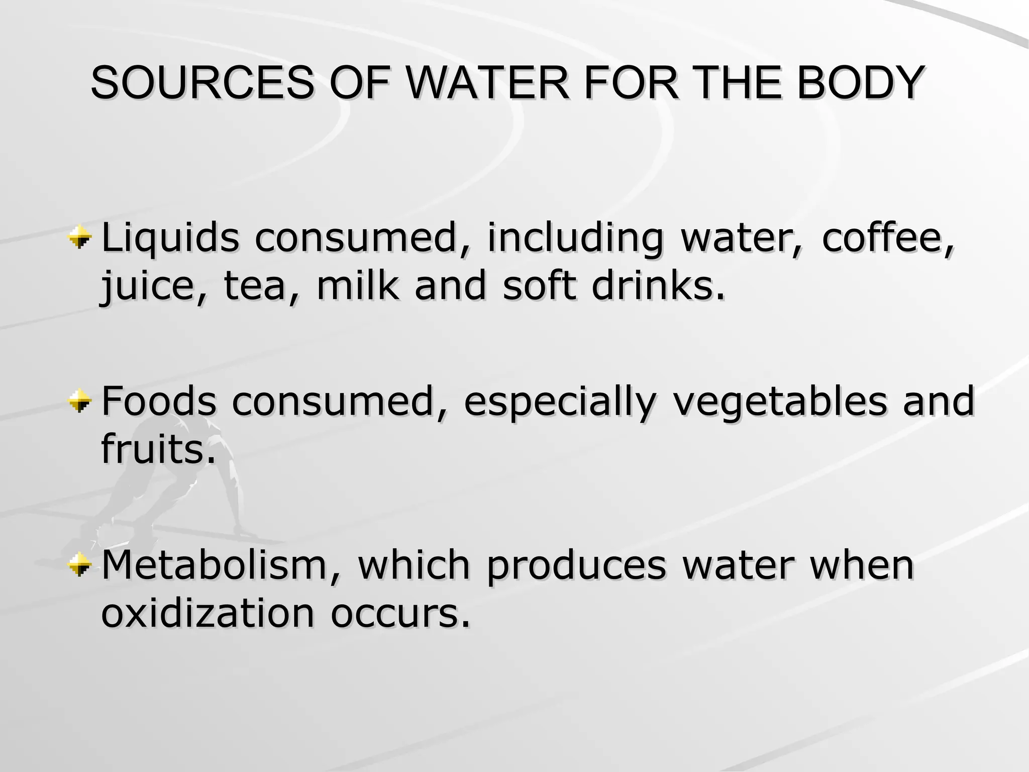 SOURCES OF WATER FOR THE BODY
SOURCES OF WATER FOR THE BODY
Liquids consumed, including water, coffee,
Liquids consumed, including water, coffee,
juice, tea, milk and soft drinks.
juice, tea, milk and soft drinks.
Foods consumed, especially vegetables and
Foods consumed, especially vegetables and
fruits.
fruits.
Metabolism, which produces water when
Metabolism, which produces water when
oxidization occurs.
oxidization occurs.
 