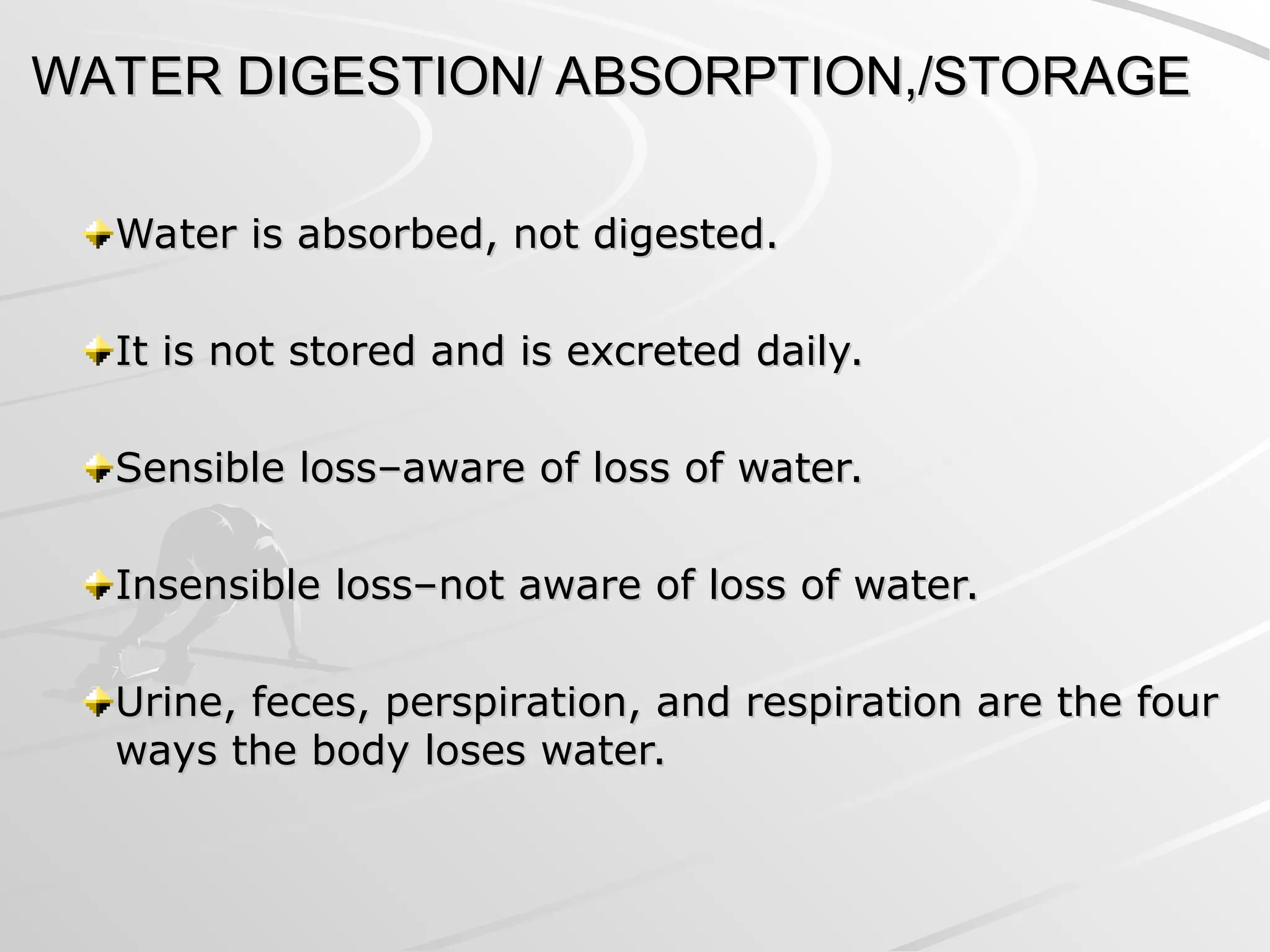 WATER DIGESTION/ ABSORPTION,/STORAGE
WATER DIGESTION/ ABSORPTION,/STORAGE
Water is absorbed, not digested.
Water is absorbed, not digested.
It is not stored and is excreted daily.
It is not stored and is excreted daily.
Sensible loss–aware of loss of water.
Sensible loss–aware of loss of water.
Insensible loss–not aware of loss of water.
Insensible loss–not aware of loss of water.
Urine, feces, perspiration, and respiration are the four
Urine, feces, perspiration, and respiration are the four
ways the body loses water.
ways the body loses water.
 