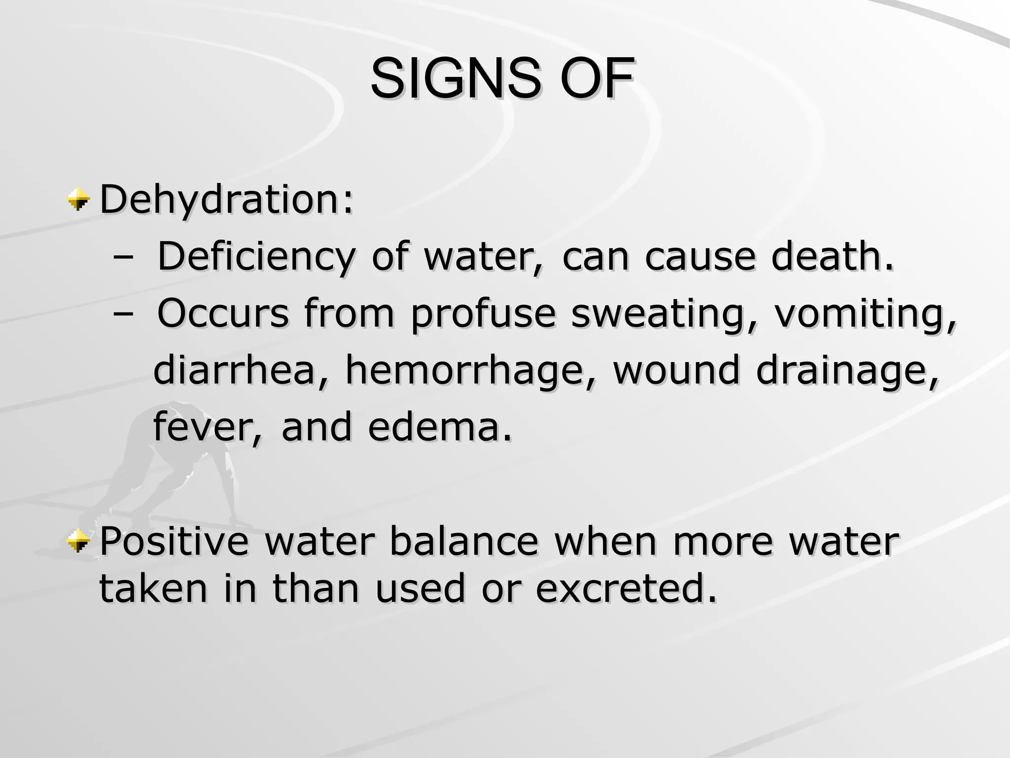 SIGNS OF
SIGNS OF
Dehydration:
Dehydration:
– Deficiency of water, can cause death.
Deficiency of water, can cause death.
– Occurs from profuse sweating, vomiting,
Occurs from profuse sweating, vomiting,
diarrhea, hemorrhage, wound drainage,
diarrhea, hemorrhage, wound drainage,
fever, and edema.
fever, and edema.
Positive water balance when more water
Positive water balance when more water
taken in than used or excreted.
taken in than used or excreted.
 