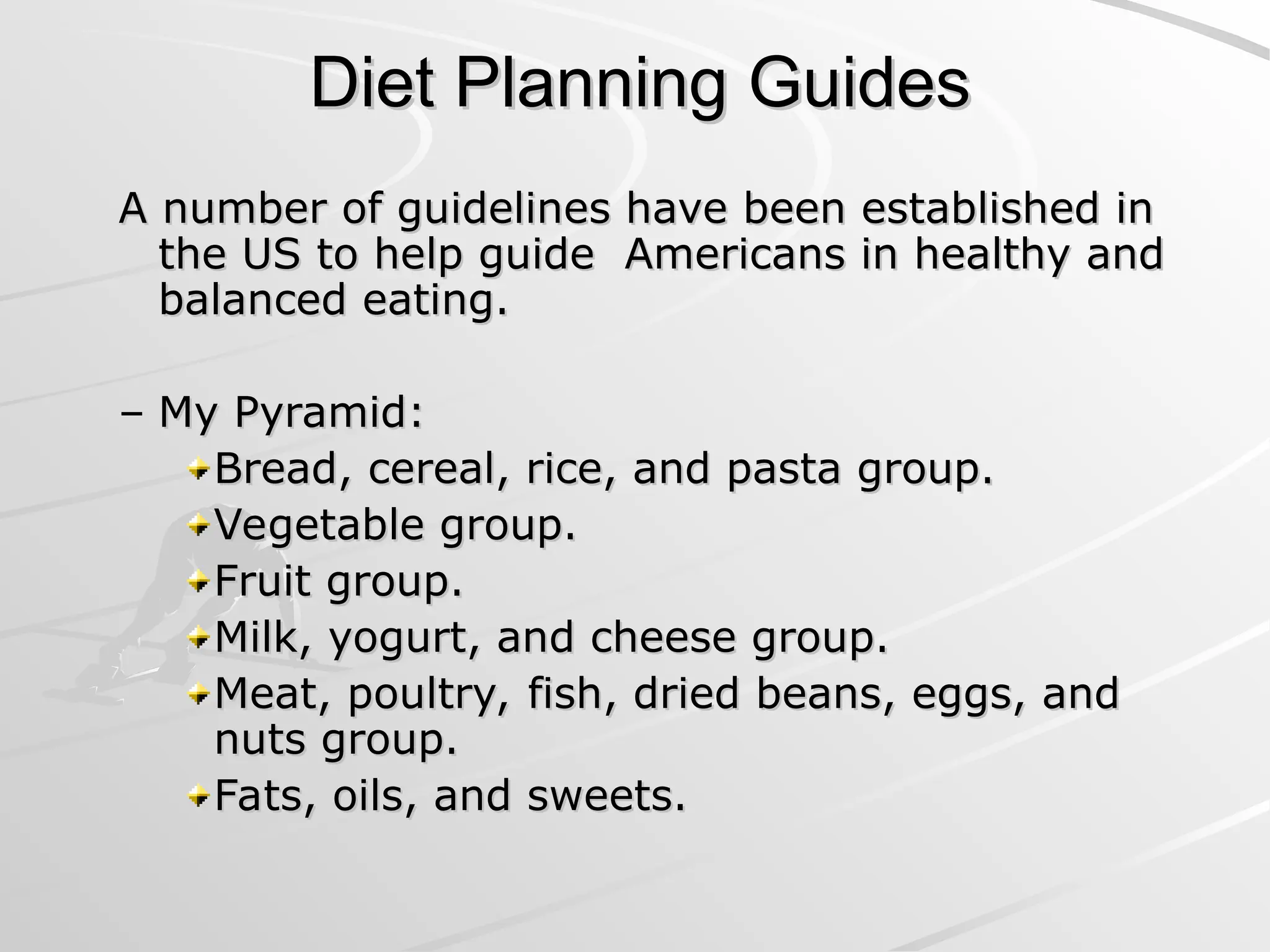 Diet Planning Guides
Diet Planning Guides
A number of guidelines have been established in
A number of guidelines have been established in
the US to help guide Americans in healthy and
the US to help guide Americans in healthy and
balanced eating.
balanced eating.
– My Pyramid:
My Pyramid:
Bread, cereal, rice, and pasta group.
Bread, cereal, rice, and pasta group.
Vegetable group.
Vegetable group.
Fruit group.
Fruit group.
Milk, yogurt, and cheese group.
Milk, yogurt, and cheese group.
Meat, poultry, fish, dried beans, eggs, and
Meat, poultry, fish, dried beans, eggs, and
nuts group.
nuts group.
Fats, oils, and sweets.
Fats, oils, and sweets.
 