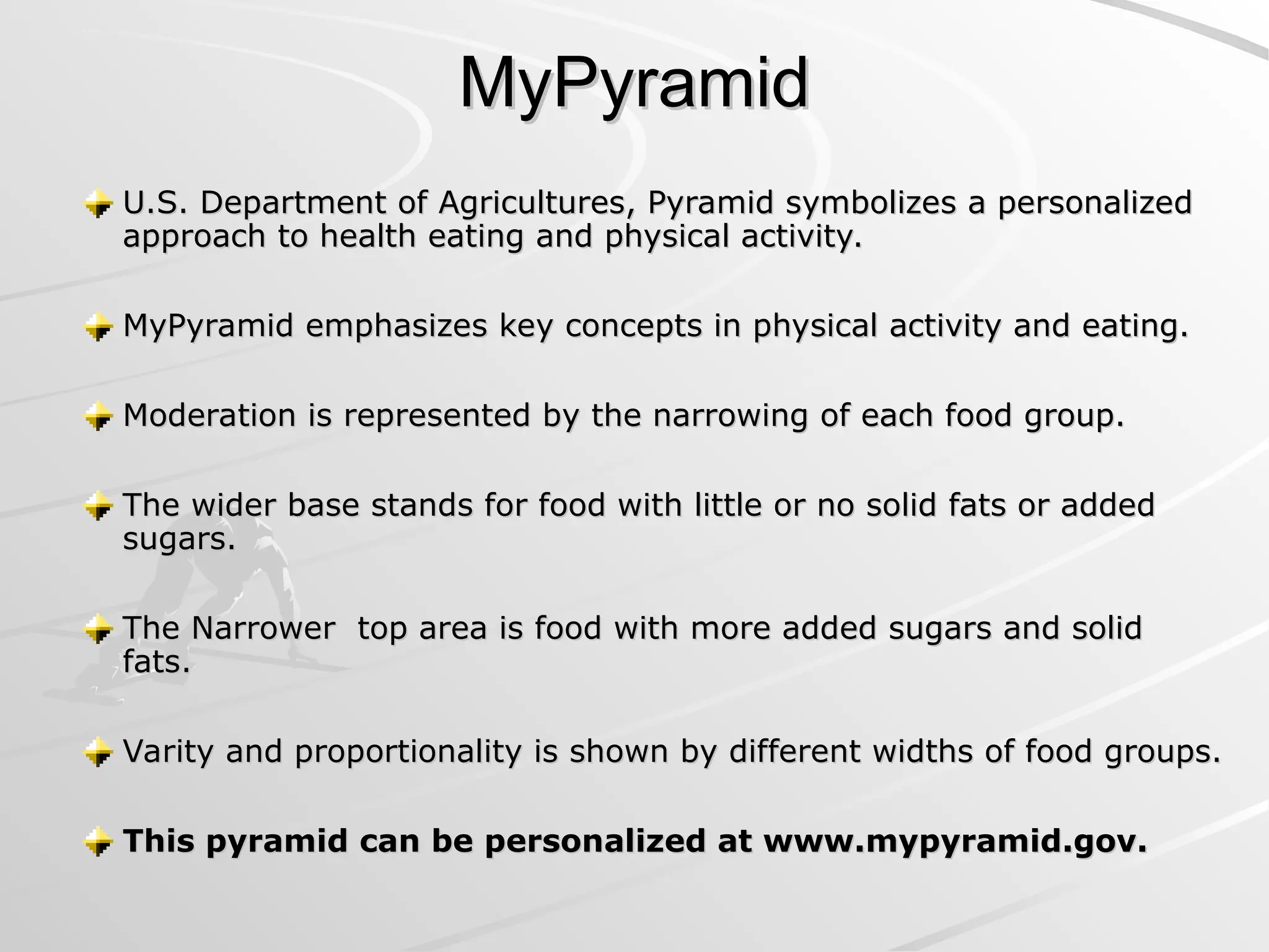 MyPyramid
MyPyramid
U.S. Department of Agricultures, Pyramid symbolizes a personalized
U.S. Department of Agricultures, Pyramid symbolizes a personalized
approach to health eating and physical activity.
approach to health eating and physical activity.
MyPyramid emphasizes key concepts in physical activity and eating.
MyPyramid emphasizes key concepts in physical activity and eating.
Moderation is represented by the narrowing of each food group.
Moderation is represented by the narrowing of each food group.
The wider base stands for food with little or no solid fats or added
The wider base stands for food with little or no solid fats or added
sugars.
sugars.
The Narrower top area is food with more added sugars and solid
The Narrower top area is food with more added sugars and solid
fats.
fats.
Varity and proportionality is shown by different widths of food groups.
Varity and proportionality is shown by different widths of food groups.
This pyramid can be personalized at www.mypyramid.gov.
This pyramid can be personalized at www.mypyramid.gov.
 